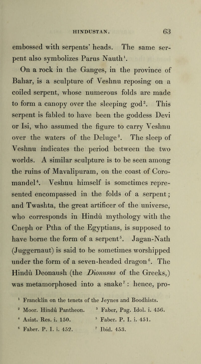 embossed with serpents’ heads. The same ser- pent also symbolizes Parus Nauth1. On a rock in the Ganges, in the province of Bahar, is a sculpture of Veshnu reposing on a coiled serpent, whose numerous folds are made to form a canopy over the sleeping god2. This serpent is fabled to have been the goddess Devi or Isi, who assumed the figure to carry Veshnu over the waters of the Deluge3. The sleep of Veshnu indicates the period between the two worlds. A similar sculpture is to be seen among the ruins of Mavalipuram, on the coast of Coro- mandel4. Veshnu himself is sometimes repre- sented encompassed in the folds of a serpent; and Twashta, the great artificer of the universe, who corresponds in Hindu mythology with the Cneph or Ptha of the Egyptians, is supposed to have borne the form of a serpent5. Jagan-Nath (Juggernaut) is said to be sometimes worshipped under the form of a seven-headed dragon6. The Hindu Deonaush (the Dionusus of the Greeks,) was metamorphosed into a snake7: hence, pro- 1 Francklin on the tenets of the Jeynes and Boodhists. 2 Moor. Hindu Pantheon. 3 Faber, Pag. Idol. i. 456. 4 Asiat. Res. i. 150. 5 Faber. P. I. i. 451. 6 Faber. P. I. i. 452. 7 Ibid. 453.