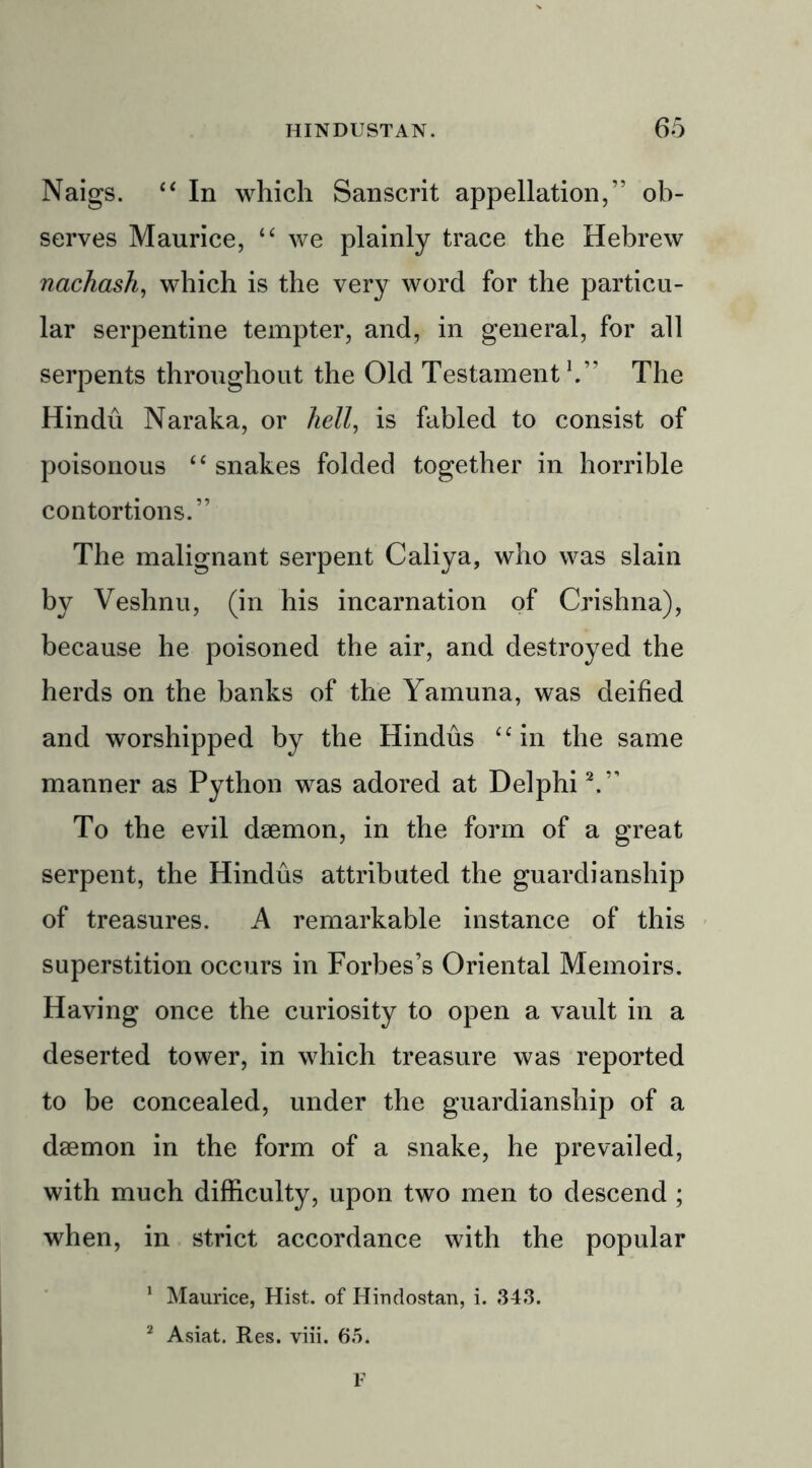 Naigs. “ In which Sanscrit appellation,” ob- serves Maurice, “ we plainly trace the Hebrew nachash, which is the very word for the particu- lar serpentine tempter, and, in general, for all serpents throughout the Old Testament1.” The Hindu Naraka, or hell, is fabled to consist of poisonous “ snakes folded together in horrible contortions.” The malignant serpent Caliya, who was slain by Veshnu, (in his incarnation of Crishna), because he poisoned the air, and destroyed the herds on the banks of the Yamuna, was deified and worshipped by the Hindus “in the same manner as Python was adored at Delphi2.” To the evil daemon, in the form of a great serpent, the Hindus attributed the guardianship of treasures. A remarkable instance of this superstition occurs in Forbes’s Oriental Memoirs. Having once the curiosity to open a vault in a deserted tower, in which treasure was reported to be concealed, under the guardianship of a daemon in the form of a snake, he prevailed, with much difficulty, upon two men to descend ; when, in strict accordance with the popular 1 Maurice, Hist, of Hindostan, i. 343. 2 Asiat. Res. viii. 65. F