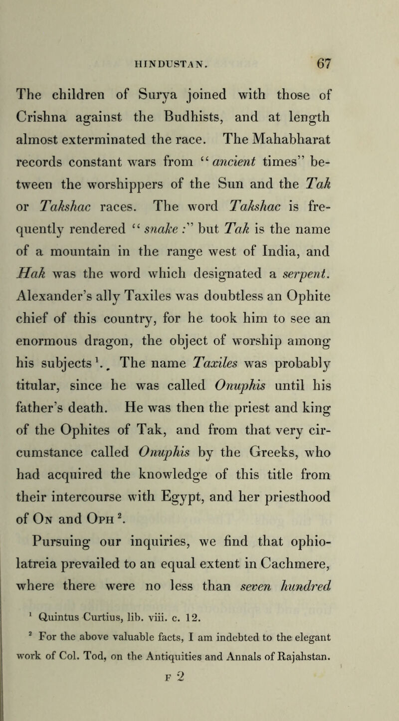 The children of Surya joined with those of Crishna against the Budhists, and at length almost exterminated the race. The Mahabharat records constant wars from “ancient times” be- tween the worshippers of the Sun and the Tak or Takshac races. The word Takshac is fre- quently rendered “ snake but Tak is the name of a mountain in the range west of India, and Hak was the word which designated a serpent. Alexander’s ally Taxiles was doubtless an Ophite chief of this country, for he took him to see an enormous dragon, the object of worship among his subjects1.. The name Taxiles was probably titular, since he was called Onuphis until his father’s death. He was then the priest and king of the Ophites of Tak, and from that very cir- cumstance called Onuphis by the Greeks, who had acquired the knowledge of this title from their intercourse with Egypt, and her priesthood of On and Oph 2. Pursuing our inquiries, we find that ophio- latreia prevailed to an equal extent in Cachmere, where there were no less than seven hundred 1 Quintus Curtius, lib. viii. c. 12. 2 For the above valuable facts, I am indebted to the elegant work of Col. Tod, on the Antiquities and Annals of Rajahstan.