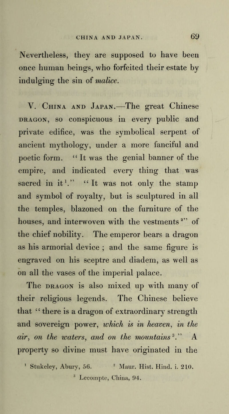 Nevertheless, they are supposed to have been once human beings, who forfeited their estate by indulging the sin of malice. V. China and Japan.—The great Chinese dragon, so conspicuous in every public and private edifice, was the symbolical serpent of ancient mythology, under a more fanciful and poetic form. “ It was the genial banner of the empire, and indicated every thing that was sacred in it1.” “ It was not only the stamp and symbol of royalty, but is sculptured in all the temples, blazoned on the furniture of the houses, and interwoven with the vestments2” of the chief nobility. The emperor bears a dragon as his armorial device ; and the same figure is engraved on his sceptre and diadem, as well as on all the vases of the imperial palace. The dragon is also mixed up with many of their religious legends. The Chinese believe that “ there is a dragon of extraordinary strength and sovereign power, ivhich is in heaven, in the air, on the waters, and on the mountains3.” A property so divine must have originated in the 1 Stukeley, Abury, 56. 2 Maur. Hist. Hind. i. 210. 3 Lecompte, China, 94.