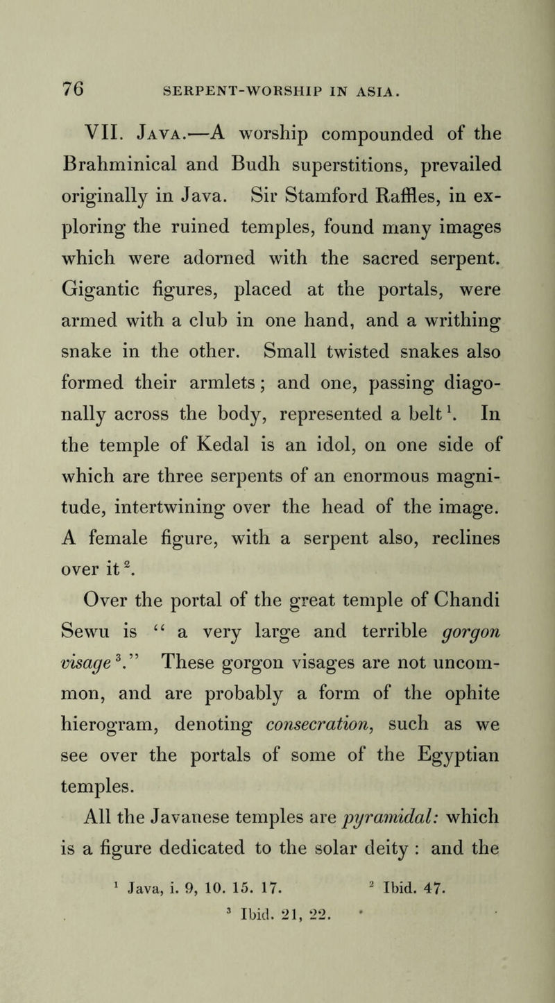 VII. Java.—A worship compounded of the Brahminical and Budh superstitions, prevailed originally in Java. Sir Stamford Raffles, in ex- ploring the ruined temples, found many images which were adorned with the sacred serpent. Gigantic figures, placed at the portals, were armed with a club in one hand, and a writhing snake in the other. Small twisted snakes also formed their armlets; and one, passing diago- nally across the body, represented a belt \ In the temple of Kedal is an idol, on one side of which are three serpents of an enormous magni- tude, intertwining over the head of the image. A female figure, with a serpent also, reclines over it2. Over the portal of the great temple of Chandi Sewu is “ a very large and terrible gorgon visage*.” These gorgon visages are not uncom- mon, and are probably a form of the ophite hierogram, denoting consecration, such as we see over the portals of some of the Egyptian temples. All the Javanese temples are pyramidal: which is a figure dedicated to the solar deity : and the 3 Ibid. 21, 22.