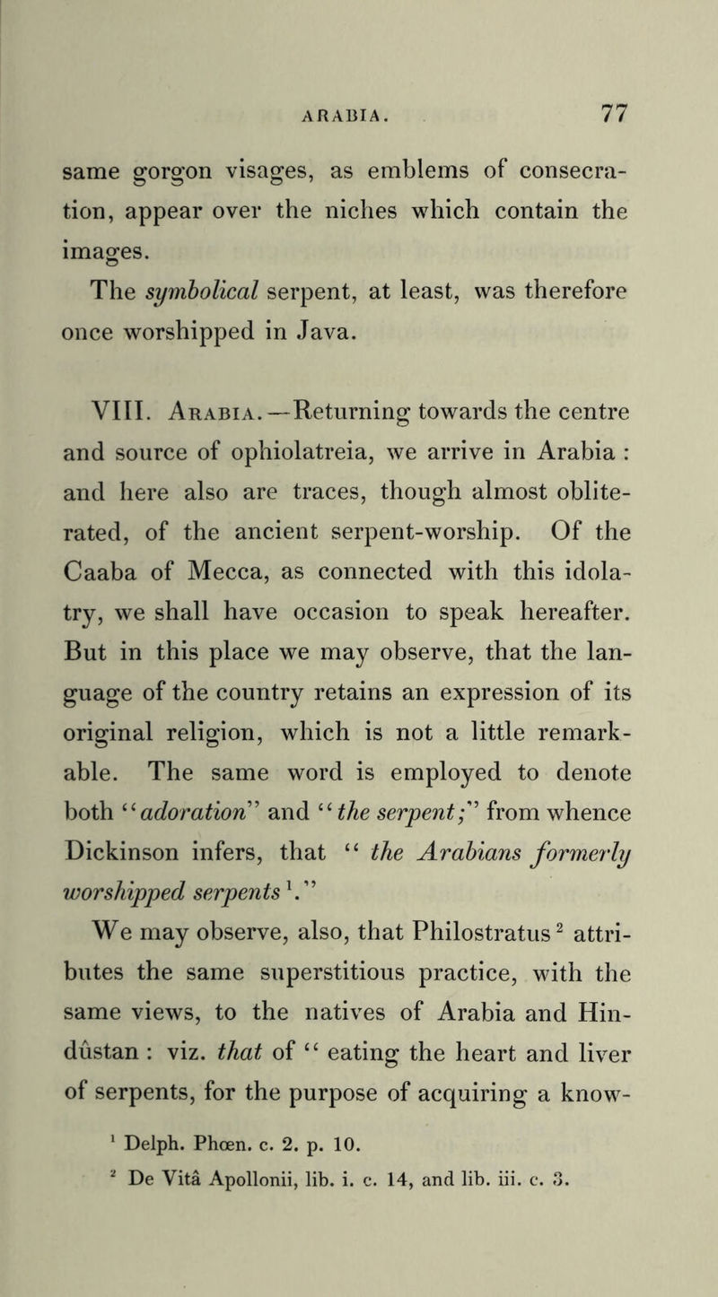 same gorgon visages, as emblems of consecra- tion, appear over the niches which contain the images. The symbolical serpent, at least, was therefore once worshipped in Java. VIII. Arabia.—Returning towards the centre and source of ophiolatreia, we arrive in Arabia : and here also are traces, though almost oblite- rated, of the ancient serpent-worship. Of the Caaba of Mecca, as connected with this idola- try, we shall have occasion to speak hereafter. But in this place we may observe, that the lan- guage of the country retains an expression of its original religion, which is not a little remark- able. The same word is employed to denote both “adoration” and “the serpentfrom whence Dickinson infers, that “ the Arabians formei'ly worshipped serpents V’ We may observe, also, that Philostratus2 attri- butes the same superstitious practice, with the same views, to the natives of Arabia and Hin- dustan : viz. that of “ eating the heart and liver of serpents, for the purpose of acquiring a know- 1 Delph. Phcen. c. 2. p. 10. 2 De Vita Apollonii, lib. i. c. 14, and lib. iii. c. 3.