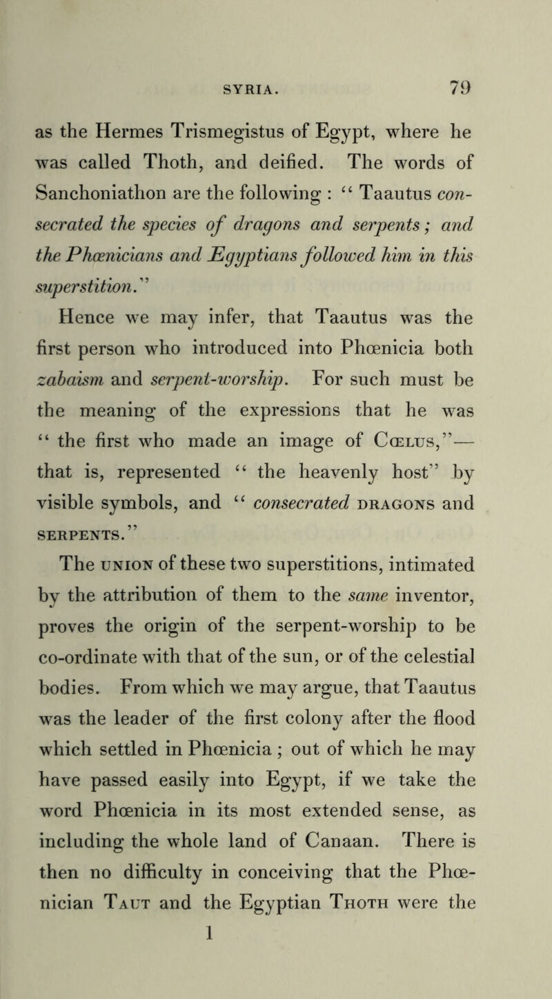 as the Hermes Trismegistus of Egypt, where he was called Thoth, and deified. The words of Sanchoniathon are the following : “ Taautus con- secrated the species of dragons and serpents; and the Phoenicians and Egyptians followed him in this superstition.” Hence we may infer, that Taautus was the first person who introduced into Phoenicia both zabaism and serpent-worship. For such must be the meaning of the expressions that he was “ the first who made an image of Ccelus,”— that is, represented “ the heavenly host” by visible symbols, and “ consecrated dragons and SERPENTS.” The union of these two superstitions, intimated by the attribution of them to the same inventor, proves the origin of the serpent-worship to be co-ordinate with that of the sun, or of the celestial bodies. From which we may argue, that Taautus was the leader of the first colony after the flood which settled in Phoenicia ; out of which he may have passed easily into Egypt, if we take the word Phoenicia in its most extended sense, as including the whole land of Canaan. There is then no difficulty in conceiving that the Phoe- nician Taut and the Egyptian Thoth were the 1