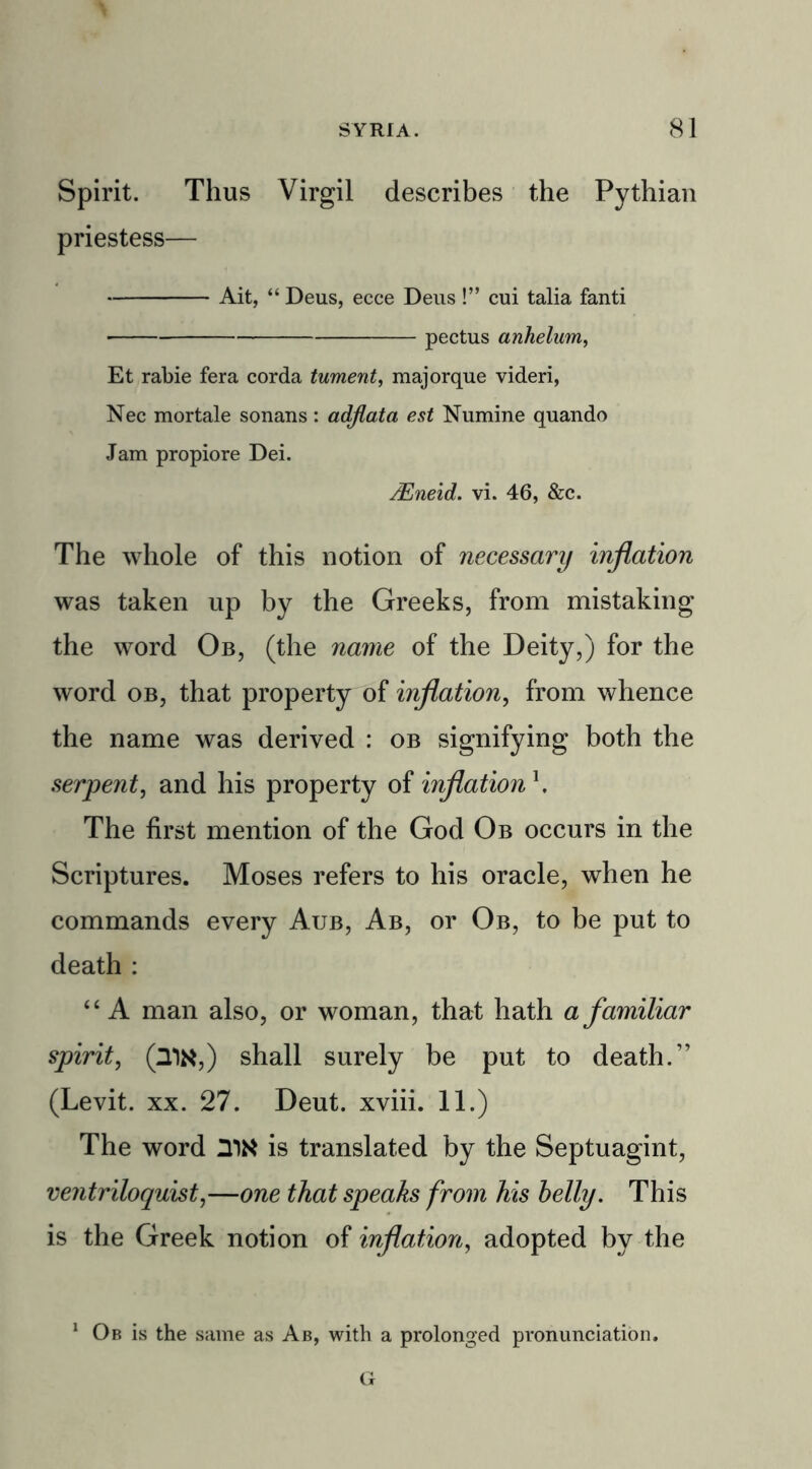 Spirit. Thus Virgil describes the Pythian priestess— Ait, “ Deus, ecce Deus!” cui talia fanti pectus anhelum, Et rabie fera corda tument, majorque videri, Nec mortale sonans : adjiata est Numine quando Jam propiore Dei. JEneid. vi. 46, &c. The whole of this notion of necessary inflation was taken up by the Greeks, from mistaking the word Ob, (the name of the Deity,) for the word ob, that property of inflation, from whence the name was derived : ob signifying both the serpent, and his property of inflation \ The first mention of the God Ob occurs in the Scriptures. Moses refers to his oracle, when he commands every Aub, Ab, or Ob, to be put to death : “ A man also, or woman, that hath a familiar spirit, (21N,) shall surely be put to death.” (Levit. xx. 27. Deut. xviii. 11.) The word UN is translated by the Septuagint, ventriloquist,—one that speaks from his belly. This is the Greek notion of inflation, adopted by the Ob is the same as Ab, with a prolonged pronunciation.