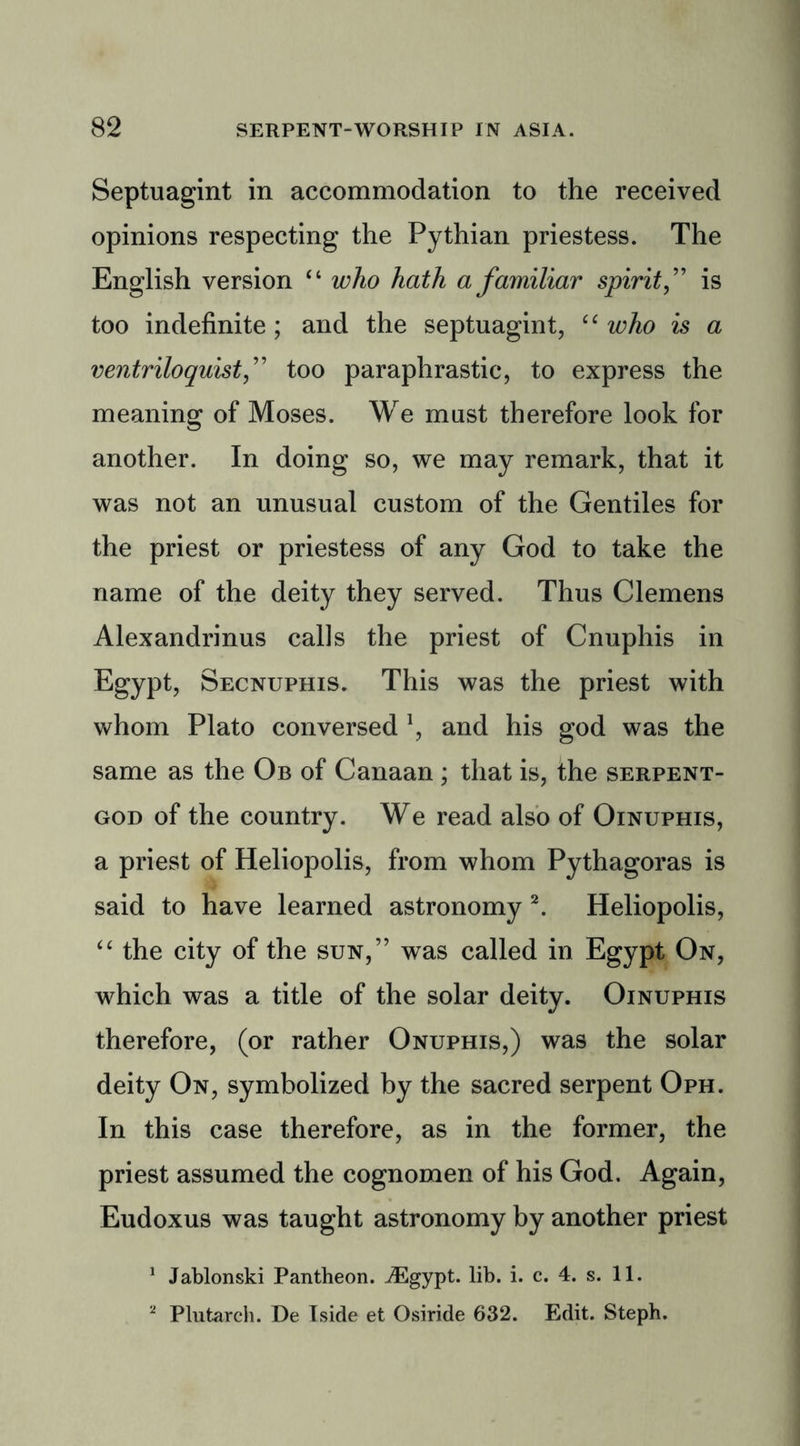 Septuagint in accommodation to the received opinions respecting the Pythian priestess. The English version “ who hath a familiar spirit,” is too indefinite ; and the septuagint, “ who is a ventriloquist,” too paraphrastic, to express the meaning of Moses. We must therefore look for another. In doing so, we may remark, that it was not an unusual custom of the Gentiles for the priest or priestess of any God to take the name of the deity they served. Thus Clemens Alexandrinus calls the priest of Cnuphis in Egypt, Secnuphis. This was the priest with whom Plato conversed l, and his god was the same as the Ob of Canaan ; that is, the serpent- god of the country. We read also of Oinuphis, a priest of Heliopolis, from whom Pythagoras is said to have learned astronomy 2. Heliopolis, “ the city of the sun,” was called in Egypt On, which was a title of the solar deity. Oinuphis therefore, (or rather Onuphis,) was the solar deity On, symbolized by the sacred serpent Oph. In this case therefore, as in the former, the priest assumed the cognomen of his God. Again, Eudoxus was taught astronomy by another priest 1 Jablonski Pantheon. ./Egypt. lib. i. c. 4. s. 11. 2 Plutarch. De Iside et Osiride 632. Edit. Steph.