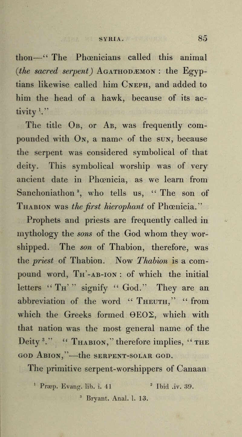 tlion—4 4 The Phoenicians called this animal (the sacred serpent) Agathod^emon : the Egyp- tians likewise called him Cneph, and added to him the head of a hawk, because of its ac- tivity b” The title Ob, or Ab, was frequently com- pounded with On, a name of the sun, because the serpent was considered symbolical of that deity. This symbolical worship was of very ancient date in Phoenicia, as we learn from Sanchoniathon2, who tells us, 44 The son of Thabion was the first hierophant of Phoenicia.” Prophets and priests are frequently called in mythology the sons of the God whom they wor- shipped. The son of Thabion, therefore, was the priest of Thabion. Now Thahion is a com- pound word, Th’-ab-ion : of which the initial letters 44 Th’ ” signify 44 God.” They are an abbreviation of the word 44 Theuth,” 44 from which the Greeks formed 0EO2, which with that nation was the most general name of the Deity 3.” 44 Thabion,” therefore implies, 44 the god Abion,”—the serpent-solar god. The primitive serpent-worshippers of Canaan 1 Praep. Evang. lib. i. 41 2 Ibid .iv. 39. 3 Bryant. Anal. 1. 13.