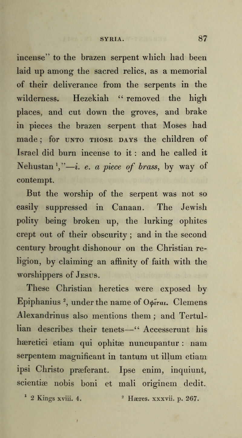incense” to the brazen serpent which had been laid up among the sacred relics, as a memorial of their deliverance from the serpents in the wilderness. Hezekiah “ removed the high places, and cut down the groves, and brake in pieces the brazen serpent that Moses had made; for unto those days the children of Israel did burn incense to it : and he called it Nehustan1,”—i. e. a piece of brass, by way of contempt. But the worship of the serpent was not so easily suppressed in Canaan. The Jewish polity being broken up, the lurking ophites crept out of their obscurity ; and in the second century brought dishonour on the Christian re- ligion, by claiming an affinity of faith with the worshippers of Jesus. These Christian heretics were exposed by Epiphanius 2, under the name of Ofiruu Clemens Alexandrinus also mentions them ; and Tertul- lian describes their tenets—“ Accesserunt his haeretici etiam qui ophitae nuncupantur : nam serpentem magnificant in tantum ut ilium etiam ipsi Christo praeferant. Ipse enim, inquiunt, scientiae nobis boni et mali originem dedit. 1 2 Kings xviii. 4. 2 Haeres. xxxvii. p. 267.