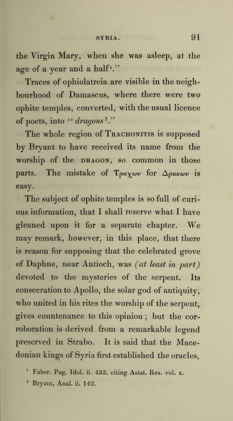 the Virgin Mary, when she was asleep, at the age of a year and a half1.” Traces of ophiolatreia are visible in the neigh- bourhood of Damascus, where there were two ophite temples, converted, with the usual licence of poets, into “ dragons2.” The whole region of Trachonitis is supposed by Bryant to have received its name from the worship of the dragon, so common in those parts. The mistake of Tpaywv for ApaKuv is easy. The subject of ophite temples is so full of curi- ous information, that I shall reserve what I have gleaned upon it for a separate chapter. We may remark, however, in this place, that there is reason for supposing that the celebrated grove of Daphne, near Antioch, was (at least in part) devoted to the mysteries of the serpent. Its consecration to Apollo, the solar god of antiquity, who united in his rites the worship of the serpent, gives countenance to this opinion ; but the cor- roboration is derived from a remarkable legend preserved in Strabo. It is said that the Mace- donian kings of Syria first established the oracles, 1 Faber. Pag. Idol. ii. 433. citing Asiat. Res. vol. x. 2 Bryant, Anal. ii. 142.