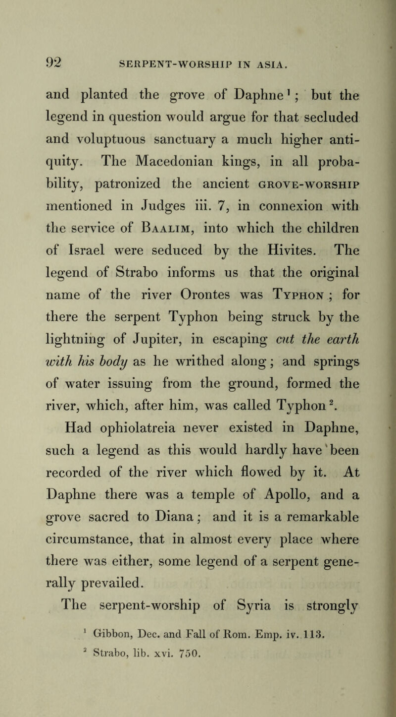 and planted the grove of Daphne1 ; but the legend in question would argue for that secluded and voluptuous sanctuary a much higher anti- quity. The Macedonian kings, in all proba- bility, patronized the ancient grove-worship mentioned in Judges iii. 7, in connexion with the service of Baalim, into which the children of Israel were seduced by the Hivites. The legend of Strabo informs us that the original name of the river Orontes was Typhon ; for there the serpent Typhon being struck by the lightning of Jupiter, in escaping cut the earth with his body as he writhed along; and springs of water issuing from the ground, formed the river, which, after him, was called Typhon2. Had ophiolatreia never existed in Daphne, such a legend as this would hardly have' been recorded of the river which flowed by it. At Daphne there was a temple of Apollo, and a grove sacred to Diana; and it is a remarkable circumstance, that in almost every place where there was either, some legend of a serpent gene- rally prevailed. The serpent-worship of Syria is strongly 1 Gibbon, Dec. and Fall of Rom. Emp. iv. 113. 2 Strabo, lib. xvi. 750.