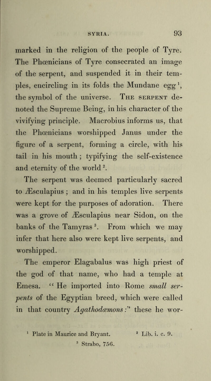 marked in the religion of the people of Tyre. The Phoenicians of Tyre consecrated an image of the serpent, and suspended it in their tem- ples, encircling in its folds the Mundane egg1, the symbol of the universe. The serpent de- noted the Supreme Being, in his character of the vivifying principle. Macrobius informs us, that the Phoenicians worshipped Janus under the figure of a serpent, forming a circle, with his tail in his mouth ; typifying the self-existence and eternity of the world2. The serpent was deemed particularly sacred to iEsculapius ; and in his temples live serpents were kept for the purposes of adoration. There was a grove of iEsculapius near Sidon, on the banks of the Tamyras3. From which we may infer that here also were kept live serpents, and worshipped. The emperor Elagabalus was high priest of the god of that name, who had a temple at Emesa. “ He imported into Rome small ser- pents of the Egyptian breed, which were called in that country Agathodcemonsthese he wor- 1 Plate in Maurice and Bryant. 2 Lib. i. c. 9. s Strabo, 756.