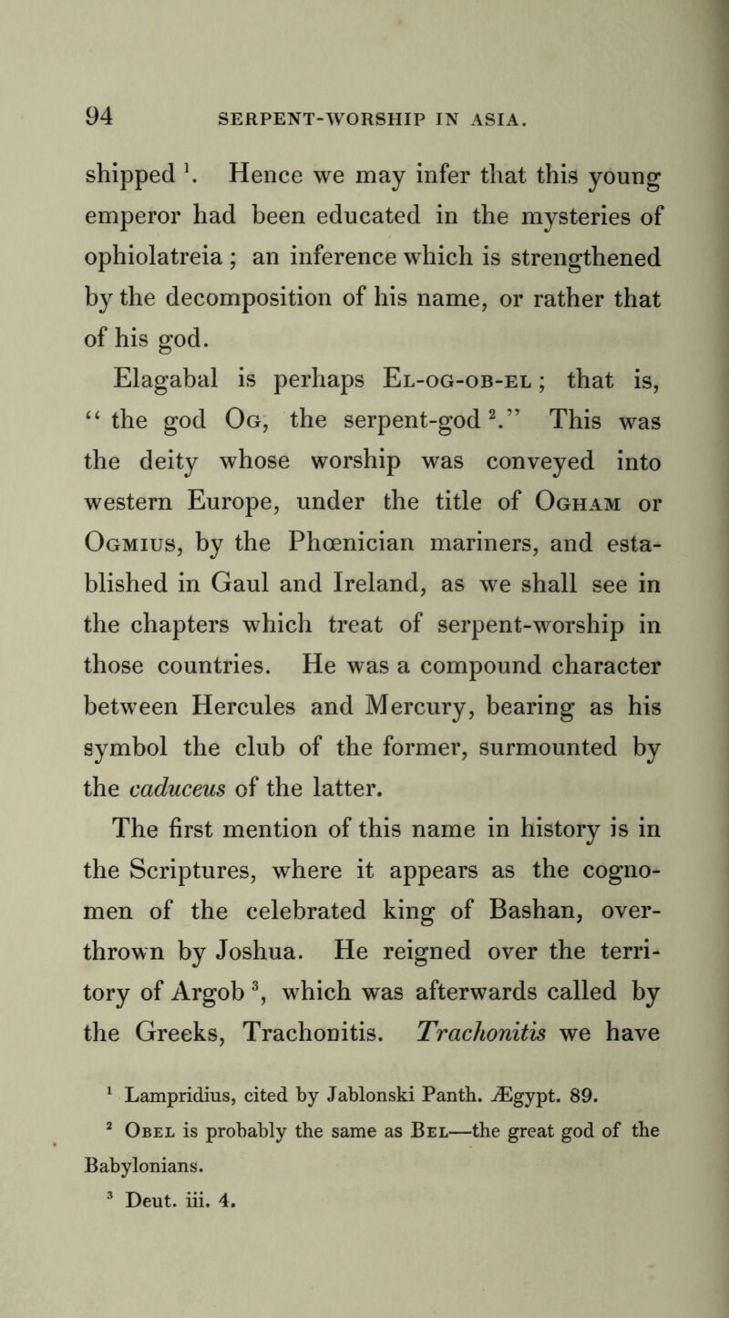 shipped \ Hence we may infer that this young emperor had been educated in the mysteries of ophiolatreia ; an inference which is strengthened by the decomposition of his name, or rather that of his god. Elagabal is perhaps El-og-ob-el ; that is, “ the god Og, the serpent-god2.” This was the deity whose worship was conveyed into western Europe, under the title of Ogham or Ogmius, by the Phoenician mariners, and esta- blished in Gaul and Ireland, as we shall see in the chapters which treat of serpent-worship in those countries. He was a compound character between Hercules and Mercury, bearing as his symbol the club of the former, surmounted by the caduceus of the latter. The first mention of this name in history is in the Scriptures, where it appears as the cogno- men of the celebrated king of Bashan, over- thrown by Joshua. He reigned over the terri- tory of Argob 3, which was afterwards called by the Greeks, Trachonitis. Trachonitis we have 1 Lampridius, cited by Jablonski Panth. iEgypt. 89. 2 Obel is probably the same as Bel—the great god of the Babylonians. 3 Deut. iii. 4.