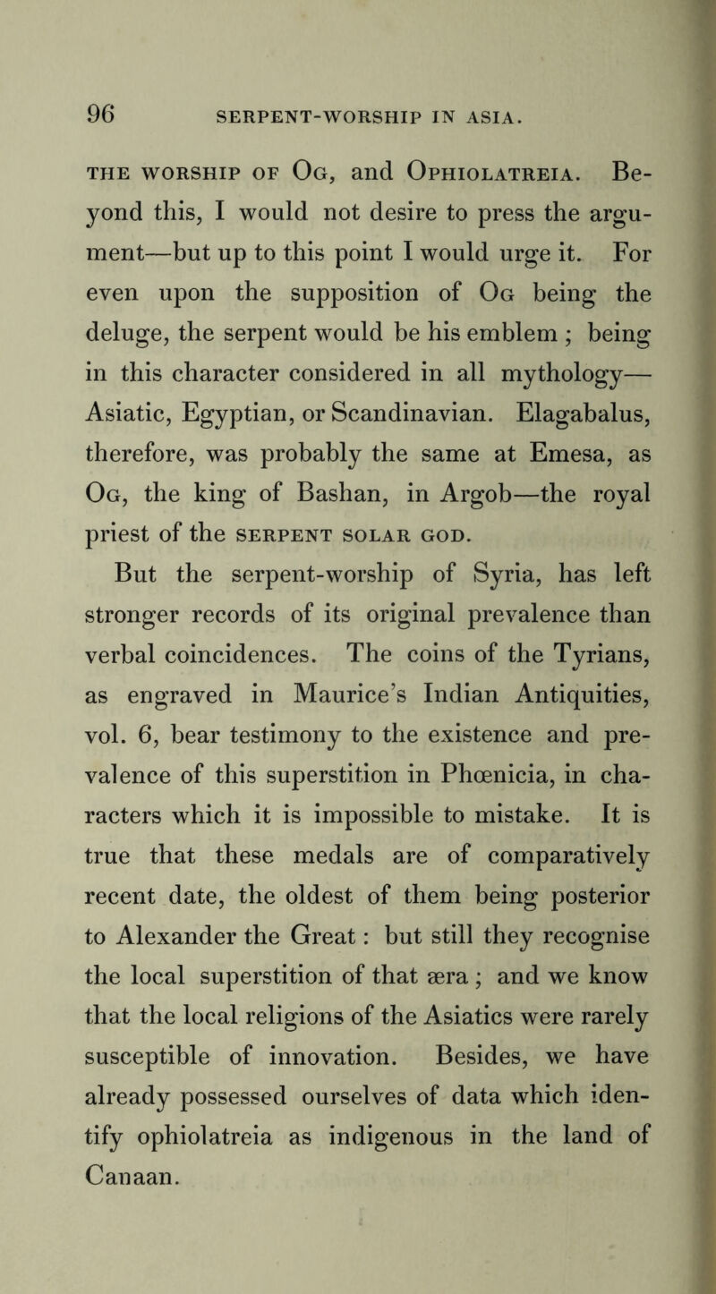 the worship of Og, and Ophiolatreia. Be- yond this, I would not desire to press the argu- ment—but up to this point I would urge it. For even upon the supposition of Og being the deluge, the serpent would be his emblem ; being in this character considered in all mythology— Asiatic, Egyptian, or Scandinavian. Elagabalus, therefore, was probably the same at Emesa, as Og, the king of Bashan, in Argob—the royal priest of the serpent solar god. But the serpent-worship of Syria, has left stronger records of its original prevalence than verbal coincidences. The coins of the Tyrians, as engraved in Maurice’s Indian Antiquities, vol. 6, bear testimony to the existence and pre- valence of this superstition in Phoenicia, in cha- racters which it is impossible to mistake. It is true that these medals are of comparatively recent date, the oldest of them being posterior to Alexander the Great: but still they recognise the local superstition of that oera; and we know that the local religions of the Asiatics were rarely susceptible of innovation. Besides, we have already possessed ourselves of data which iden- tify ophiolatreia as indigenous in the land of Canaan.