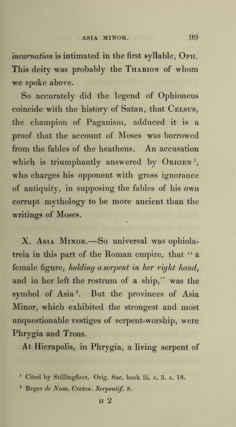 incarnation is intimated in the first syllable, Oph. This deity was probably the Thabion of whom we spoke above. So accurately did the legend of Ophioneus coincide with the history of Satan, that Celsus, the champion of Paganism, adduced it is a proof that the account of Moses was borrowed from the fables of the heathens. An accusation which is triumphantly answered by Origen who charges his opponent with gross ignorance of antiquity, in supposing the fables of his own corrupt mythology to be more ancient than the writings of Moses. X. Asia Minor.—So universal was ophiola- treia in this part of the Roman empire, that “ a female figure, holding a serpent in her right hand, and in her left the rostrum of a ship,” was the symbol of Asia1 2. But the provinces of Asia Minor, which exhibited the strongest and most unquestionable vestiges of serpent-worship, were Phrygia and Troas. At Hierapolis, in Phrygia, a living serpent of 1 Cited by Stillingfleet. Orig. Sac. book iii. c. 3. s. 18. 2 Beger de Num. Creten. Serpentif. 8. H 2