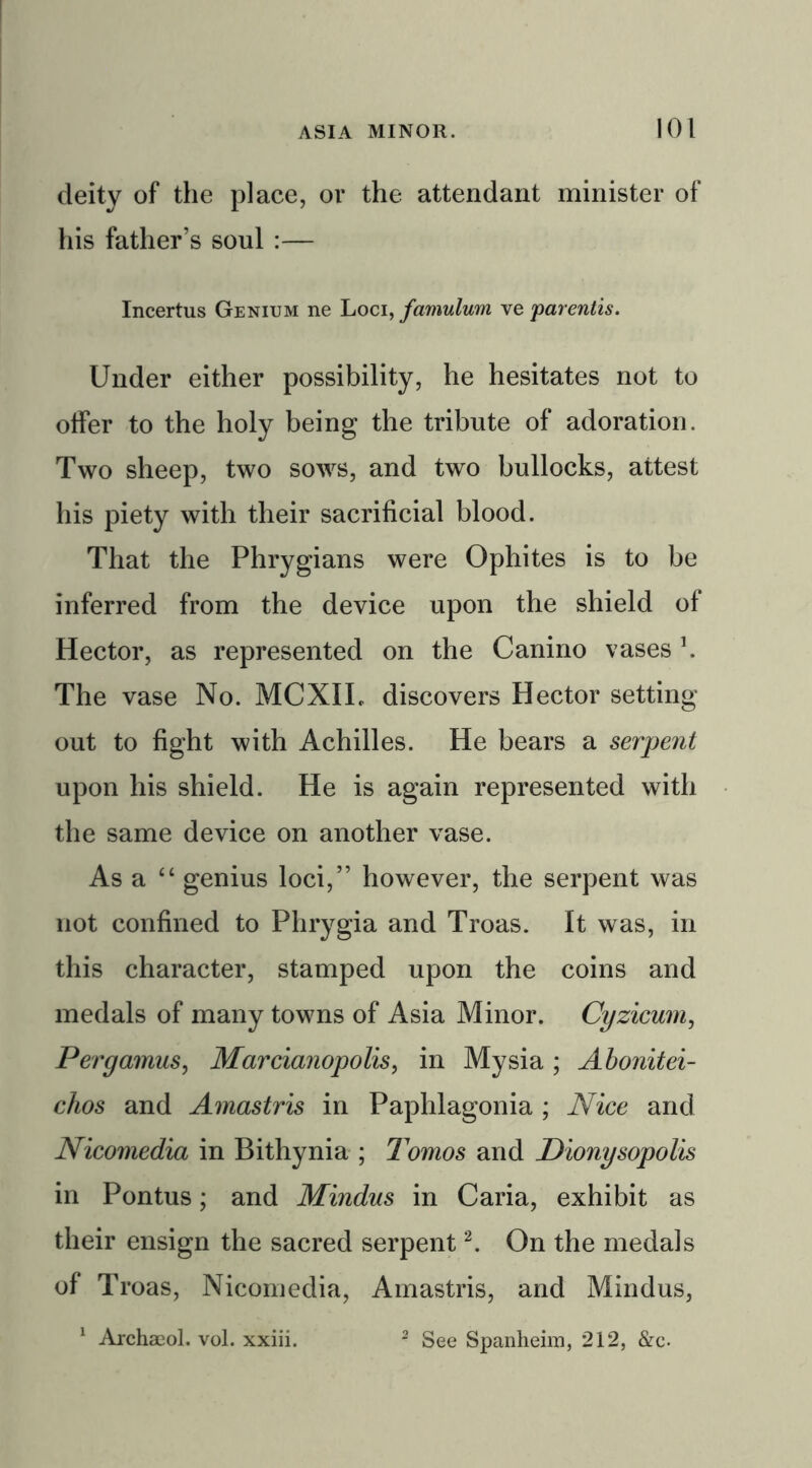 deity of the place, or the attendant minister of his father’s soul :— Incertus Genium ne Loci, famulum ve parentis. Under either possibility, he hesitates not to offer to the holy being the tribute of adoration. Two sheep, two sows, and two bullocks, attest his piety with their sacrificial blood. That the Phrygians were Ophites is to be inferred from the device upon the shield of Hector, as represented on the Canino vases \ The vase No. MCXIL discovers Hector setting out to fight with Achilles. He bears a serpent upon his shield. He is again represented with the same device on another vase. As a “ genius loci,” however, the serpent was not confined to Phrygia and Troas. It was, in this character, stamped upon the coins and medals of many towns of Asia Minor. Cyzicum, Pergamus, Marcianopolis, in Mysia ; Abonitei- chos and Amastris in Paphlagonia ; Nice and Nicomedia in Bithynia ; Tomos and Dionysopolis in Pontus; and Mindus in Caria, exhibit as their ensign the sacred serpent2. On the medals of Troas, Nicomedia, Amastris, and Mindus, 1 Archaeol. vol. xxiii. 2 See Spanheim, 212, &c.