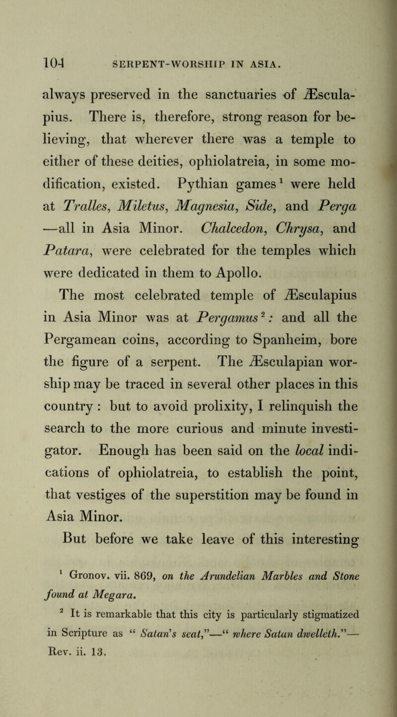 always preserved in the sanctuaries of JEscula- pius. There is, therefore, strong reason for be- lieving, that wherever there was a temple to either of these deities, ophiolatreia, in some mo- dification, existed. Pythian games1 2 were held at Tralles, Miletus, Magnesia, Side, and Perga •—all in Asia Minor. Chalcedon, Chrysa, and Patara, were celebrated for the temples which were dedicated in them to Apollo. The most celebrated temple of iEsculapius in Asia Minor was at Pergamus2: and all the Pergamean coins, according to Spanheim, bore the figure of a serpent. The iEsculapian wor- ship may be traced in several other places in this country : but to avoid prolixity, I relinquish the search to the more curious and minute investi- gator. Enough has been said on the local indi- cations of ophiolatreia, to establish the point, that vestiges of the superstition may be found in Asia Minor. But before we take leave of this interesting 1 Gronov. vii. 869, on the Arundelian Marbles and Stone found at Megara. 2 It is remarkable that this city is particularly stigmatized in Scripture as “ Satan's seat—“ where Satan dwelleth.”— Rev. ii. 13.