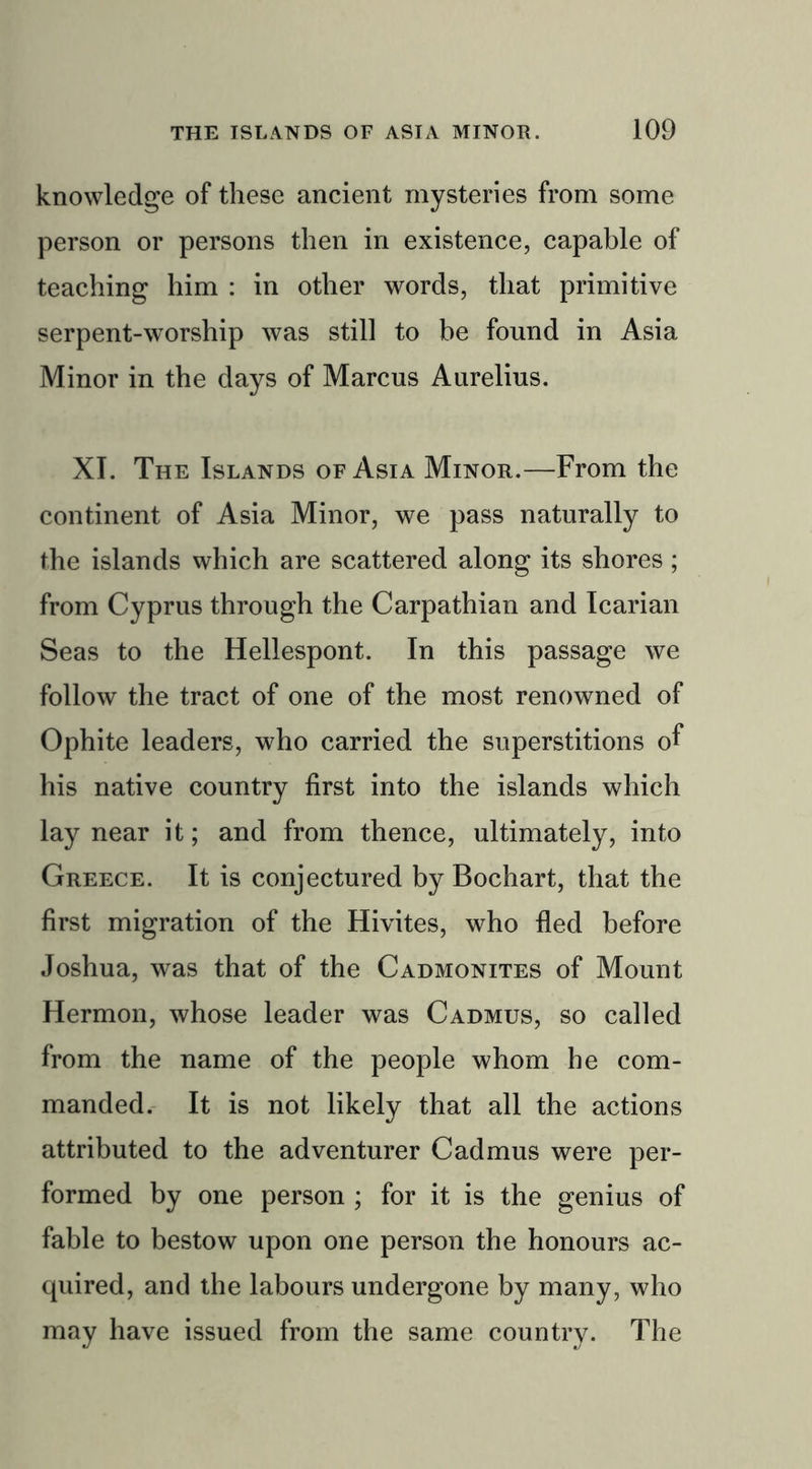 knowledge of these ancient mysteries from some person or persons then in existence, capable of teaching him : in other words, that primitive serpent-worship was still to be found in Asia Minor in the days of Marcus Aurelius. XI. The Islands of Asia Minor.—From the continent of Asia Minor, we pass naturally to the islands which are scattered along its shores ; from Cyprus through the Carpathian and Icarian Seas to the Hellespont. In this passage we follow the tract of one of the most renowned of Ophite leaders, who carried the superstitions of his native country first into the islands which lay near it; and from thence, ultimately, into Greece. It is conjectured by Bochart, that the first migration of the Hivites, who fled before Joshua, was that of the Cadmonites of Mount Hermon, whose leader was Cadmus, so called from the name of the people whom he com- manded. It is not likely that all the actions attributed to the adventurer Cadmus were per- formed by one person ; for it is the genius of fable to bestow upon one person the honours ac- quired, and the labours undergone by many, who may have issued from the same country. The