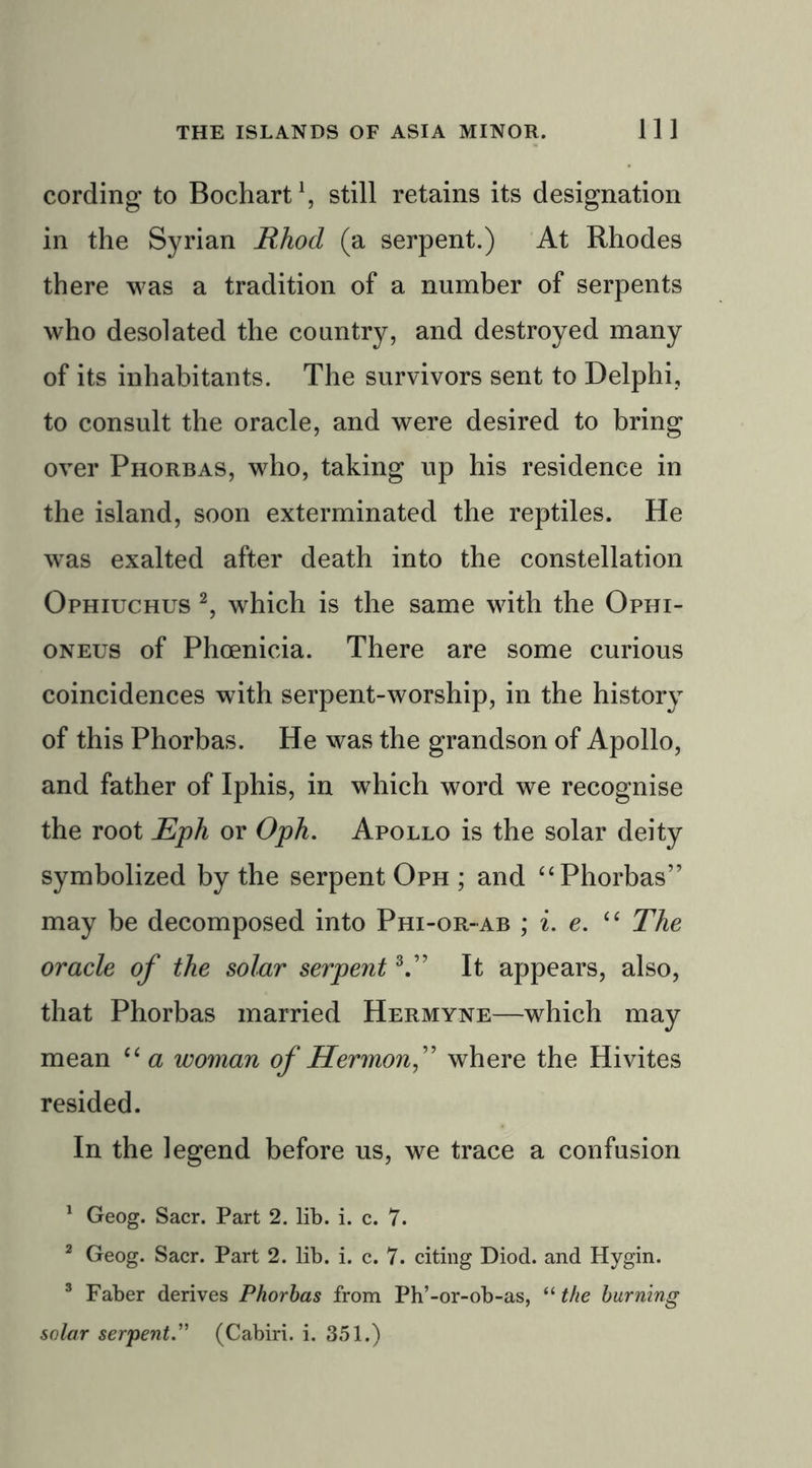 cording to Bochart1, still retains its designation in the Syrian Rhod (a serpent.) At Rhodes there was a tradition of a number of serpents who desolated the country, and destroyed many of its inhabitants. The survivors sent to Delphi, to consult the oracle, and were desired to bring over Phorbas, who, taking up his residence in the island, soon exterminated the reptiles. He wras exalted after death into the constellation Ophiuchus 2, which is the same with the Ophi- oneus of Phoenicia. There are some curious coincidences with serpent-worship, in the history of this Phorbas. He was the grandson of Apollo, and father of Iphis, in which word we recognise the root Eph or Oph. Apollo is the solar deity symbolized by the serpent Oph ; and “ Phorbas” may be decomposed into Phi-or-ab ; i. e. “ The oracle of the solar serpent3.” It appears, also, that Phorbas married Hermyne—which may mean “ a woman of Hermonf where the Hivites resided. In the legend before us, we trace a confusion 1 Geog. Sacr. Part 2. lib. i. c. 7. 2 Geog. Sacr. Part 2. lib. i. c. 7. citing Diod. and Hygin. 3 Faber derives Phorbas from Ph’-or-ob-as, “ the burning solar serpent.” (Cabiri. i. 351.)