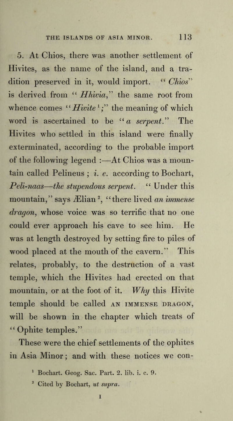 5. At Chios, there was another settlement of Hi vites, as the name of the island, and a tra- dition preserved in it, would import. £C Chios” is derived from “ Hhivia,” the same root from whence comes “Hivite the meaning of which word is ascertained to be “a serpent.” The Hivites who settled in this island were finally exterminated, according to the probable import of the following legend :—At Chios was a moun- tain called Pelineus ; i. e. according to Bochart, Peli-naas—the stupendous serpent. “ Under this mountain,” says iElian2, “there lived an immense dragon, whose voice was so terrific that no one could ever approach his cave to see him. He was at length destroyed by setting fire to piles of wood placed at the mouth of the cavern.” This relates, probably, to the destruction of a vast temple, which the Hivites had erected on that mountain, or at the foot of it. Why this Hivite temple should be called an immense dragon, will be shown in the chapter which treats of “ Ophite temples.” These were the chief settlements of the ophites in Asia Minor; and with these notices we con- 1 Bochart. Geog. Sac. Part. 2. lib. i. c. 9. 2 Cited by Bochart, ut supra. I