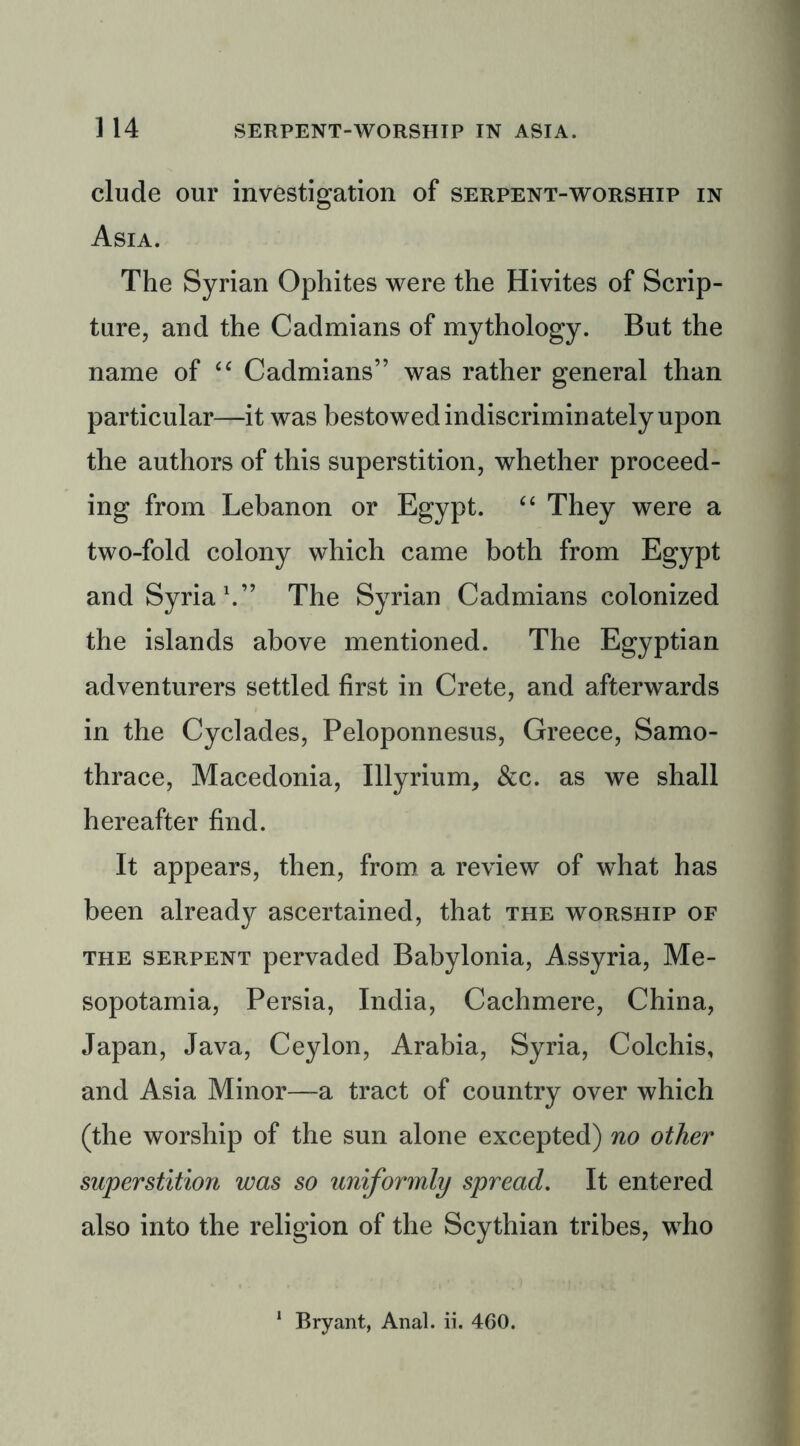 elude our investigation of serpent-worship in Asia. The Syrian Ophites were the Hivites of Scrip- ture, and the Cadmians of mythology. But the name of “ Cadmians” was rather general than particular—it was bestowed indiscriminately upon the authors of this superstition, whether proceed- ing from Lebanon or Egypt. “ They were a two-fold colony which came both from Egypt and Syria1.” The Syrian Cadmians colonized the islands above mentioned. The Egyptian adventurers settled first in Crete, and afterwards in the Cyclades, Peloponnesus, Greece, Samo- thrace, Macedonia, Illyrium, &c. as we shall hereafter find. It appears, then, from a review of what has been already ascertained, that the worship of the serpent pervaded Babylonia, Assyria, Me- sopotamia, Persia, India, Cachmere, China, Japan, Java, Ceylon, Arabia, Syria, Colchis, and Asia Minor—a tract of country over which (the worship of the sun alone excepted) no other superstition was so uniformly spread. It entered also into the religion of the Scythian tribes, who Bryant, Anal. ii. 460.