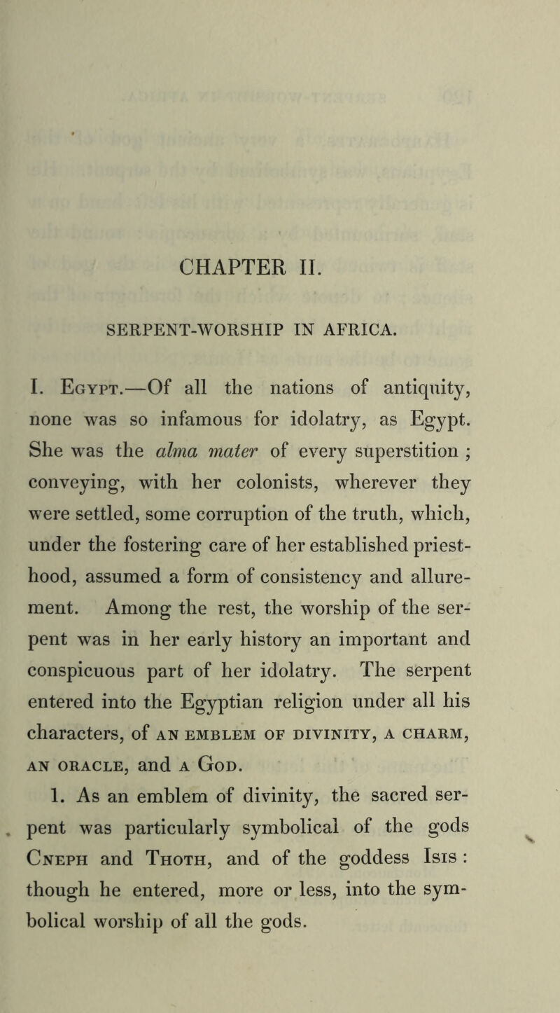 SERPENT-WORSHIP IN AFRICA. I. Egypt.—Of all the nations of antiquity, none was so infamous for idolatry, as Egypt. She was the alma mater of every superstition ; conveying, with her colonists, wherever they were settled, some corruption of the truth, which, under the fostering care of her established priest- hood, assumed a form of consistency and allure- ment. Among the rest, the worship of the ser- pent was in her early history an important and conspicuous part of her idolatry. The serpent entered into the Egyptian religion under all his characters, of an emblem of divinity, a charm, an oracle, and a God. 1. As an emblem of divinity, the sacred ser- . pent was particularly symbolical of the gods Cneph and Thoth, and of the goddess Isis : though he entered, more or less, into the sym- bolical worship of all the gods.