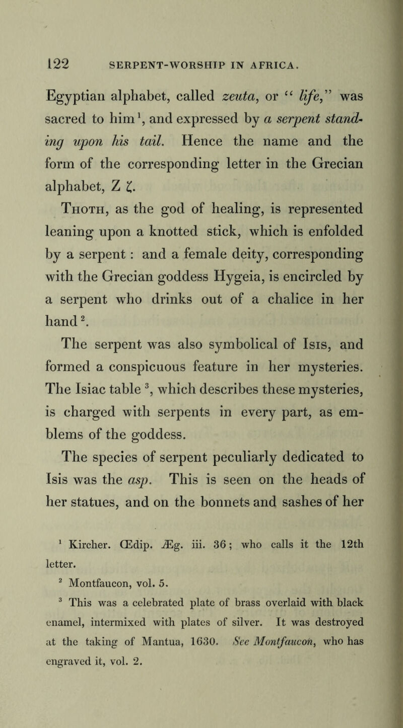 Egyptian alphabet, called zeuta, or “ life,” was sacred to him1, and expressed by a serpent stand- mg upon his tail. Hence the name and the form of the corresponding letter in the Grecian alphabet, Z £. Thoth, as the god of healing, is represented leaning upon a knotted stick, which is enfolded by a serpent : and a female deity, corresponding with the Grecian goddess Hygeia, is encircled by a serpent who drinks out of a chalice in her hand2. The serpent was also symbolical of Isis, and formed a conspicuous feature in her mysteries. The Isiac table 3, which describes these mysteries, is charged with serpents in every part, as em- blems of the goddess. The species of serpent peculiarly dedicated to Isis was the asp. This is seen on the heads of her statues, and on the bonnets and sashes of her 1 Kircher. CEdip. JEg. iii. 36; who calls it the 12th letter. 2 Montfaucon, vol. 5. 3 This was a celebrated plate of brass overlaid with black enamel, intermixed with plates of silver. It was destroyed at the taking of Mantua, 1630. See Montfaucon, who has engraved it, vol. 2.