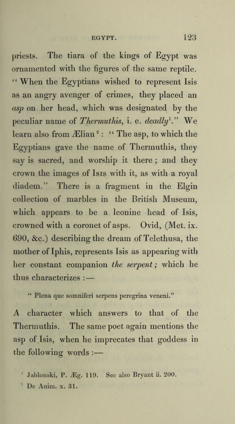 priests. The tiara of the kings of Egypt was ornamented with the figures of the same reptile. “ When the Egyptians wished to represent Isis as an angry avenger of crimes, they placed an asp on her head, which was designated by the peculiar name of Thermuthis, i. e. deadly'” We learn also from iElian1 2: “ The asp, to which the Egyptians gave the name of Thermuthis, they say is sacred, and worship it there ; and they crown the images of Isis with it, as with a royal diadem.” There is a fragment in the Elgin collection of marbles in the British Museum, which appears to be a leonine head of Isis, crowned with a coronet of asps. Ovid, (Met. ix. 690, &c.) describing the dream of Telethusa, the mother of Iphis, represents Isis as appearing with her constant companion the serpent; which he thus characterizes : — “ Plena que somniferi serpens peregrina veneni.” A character which answers to that of the Thermuthis. The same poet again mentions the asp of Isis, when he imprecates that goddess in the following words — 1 Jablonski, P. Mg. 119. See also Bryant ii. 200. 2 De Anim. x. 31.