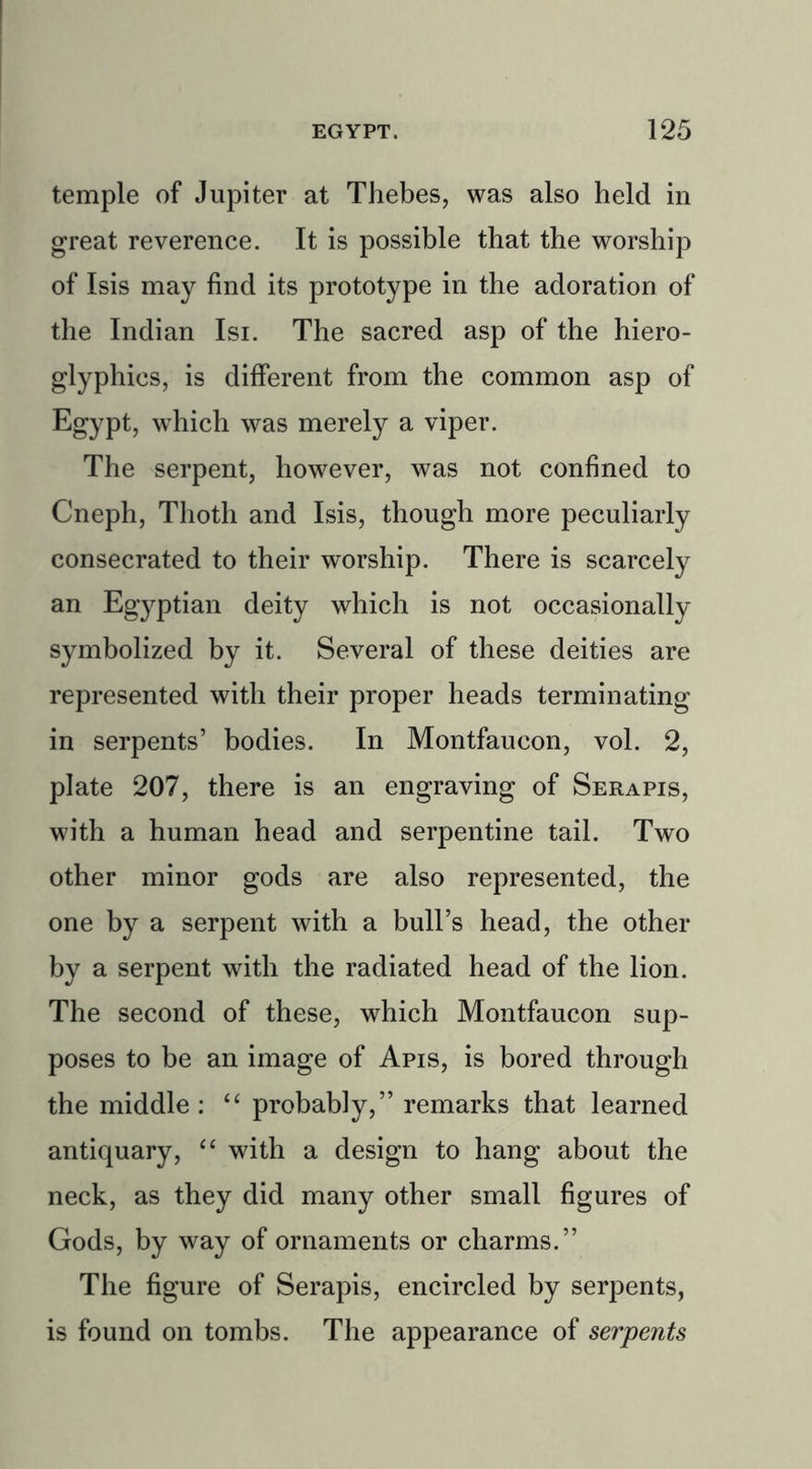 temple of Jupiter at Thebes, was also held in great reverence. It is possible that the worship of Isis may find its prototype in the adoration of the Indian Isi. The sacred asp of the hiero- glyphics, is different from the common asp of Egypt, which was merely a viper. The serpent, however, was not confined to Cneph, Thoth and Isis, though more peculiarly consecrated to their worship. There is scarcely an Egyptian deity which is not occasionally symbolized by it. Several of these deities are represented with their proper heads terminating in serpents’ bodies. In Montfaucon, vol. 2, plate 207, there is an engraving of Serapis, with a human head and serpentine tail. Two other minor gods are also represented, the one by a serpent with a bull’s head, the other by a serpent with the radiated head of the lion. The second of these, which Montfaucon sup- poses to be an image of Apis, is bored through the middle : “ probably,” remarks that learned antiquary, “ with a design to hang about the neck, as they did many other small figures of Gods, by way of ornaments or charms.” The figure of Serapis, encircled by serpents, is found on tombs. The appearance of serpents