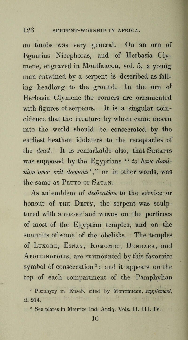 on tombs was very general. On an urn of Egnatius Nicephoras, and of Herbasia Cly- mene, engraved in Montfaucon, vol. 5, a young man entwined by a serpent is described as fall- ing headlong to the ground. In the urn of Herbasia Clymene the corners are ornamented with figures of serpents. It is a singular coin- cidence that the creature by whom came death into the world should be consecrated by the earliest heathen idolaters to the receptacles of the dead. It is remarkable also, that Serapis was supposed by the Egyptians “ to have domi- nion over evil daemonsor in other words, was the same as Pluto or Satan. As an emblem of dedication to the service or honour of the Deity, the serpent was sculp- tured with a globe and wings on the porticoes of most of the Egyptian temples, and on the summits of some of the obelisks. The temples of Luxore, Esnay, Komombu, Dendara, and Apollinopolis, are surmounted by this favourite symbol of consecration 2; and it appears on the top of each compartment of the Pamphylian 1 Porphyry in Euseb. cited by Montfaucon, supplement, ii. 214. 2 See plates in Maurice Ind. Antiq. Vols. II. III. IV. 10