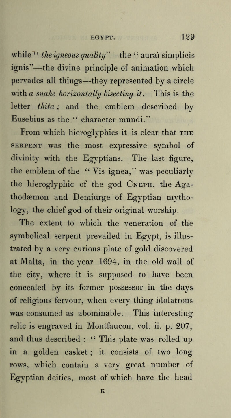 while “ the igneous quality”—the “ aura’i simplicis ignis”—the divine principle of animation which pervades all things—they represented by a circle with a snake horizontally bisecting it. This is the letter thita; and the emblem described by Eusebius as the “ character mundi.” From which hieroglyphics it is clear that the serpent was the most expressive symbol of divinity with the Egyptians. The last figure, the emblem of the “ Vis ignea,” was peculiarly the hieroglyphic of the god Cneph, the Aga- thodBemon and Demiurge of Egyptian mytho- logy, the chief god of their original worship. The extent to which the veneration of the symbolical serpent prevailed in Egypt, is illus- trated by a very curious plate of gold discovered at Malta, in the year 1694, in the old wall of the city, where it is supposed to have been concealed by its former possessor in the days of religious fervour, when every thing idolatrous was consumed as abominable. This interesting relic is engraved in Montfaucon, vol. ii. p. 207, and thus described : “ This plate was rolled up in a golden casket; it consists of two long rows, which contain a very great number of Egyptian deities, most of which have the head K