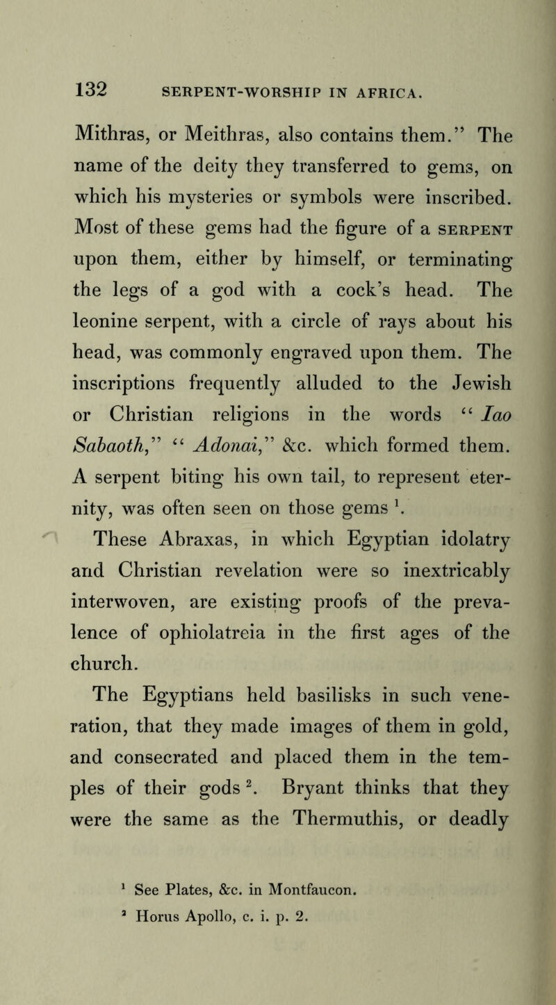 Mithras, or Meithras, also contains them.” The name of the deity they transferred to gems, on which his mysteries or symbols were inscribed. Most of these gems had the figure of a serpent upon them, either by himself, or terminating the legs of a god with a cock’s head. The leonine serpent, with a circle of rays about his head, was commonly engraved upon them. The inscriptions frequently alluded to the Jewish or Christian religions in the words “ Iao Sabaoth,” “ Adonai,” &c. which formed them. A serpent biting his own tail, to represent eter- nity, was often seen on those gems \ These Abraxas, in which Egyptian idolatry and Christian revelation were so inextricably interwoven, are existing proofs of the preva- lence of ophiolatreia in the first ages of the church. The Egyptians held basilisks in such vene- ration, that they made images of them in gold, and consecrated and placed them in the tem- ples of their gods 1 2. Bryant thinks that they were the same as the Thermuthis, or deadly 1 See Plates, &c. in Montfaucon. 3 Horus Apollo, c. i. p. 2.