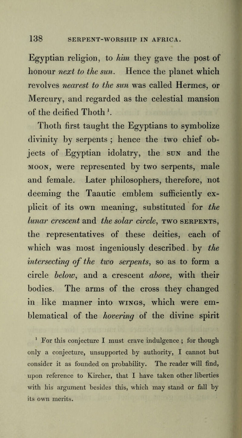 Egyptian religion, to him they gave the post of honour next to the sun. Hence the planet which revolves nearest to the sun was called Hermes, or Mercury, and regarded as the celestial mansion of the deified Thoth \ Thoth first taught the Egyptians to symbolize divinity by serpents ; hence the two chief ob- jects of Egyptian idolatry, the sun and the moon, were represented by two serpents, male and female. Later philosophers, therefore, not deeming the Taautic emblem sufficiently ex- plicit of its own meaning, substituted for the lunar crescent and the solar circle, two serpents, the representatives of these deities, each of which was most ingeniously described by the intersecting of the two serpents, so as to form a circle below, and a crescent above, with their bodies. The arms of the cross they changed in like manner into wings, which were em- blematical of the hovering of the divine spirit 1 For this conjecture I must crave indulgence ; for though only a conjecture, unsupported by authority, I cannot but consider it as founded on probability. The reader will find, upon reference to Kircher, that I have taken other liberties with his argument besides this, which may stand or fall by its own merits.