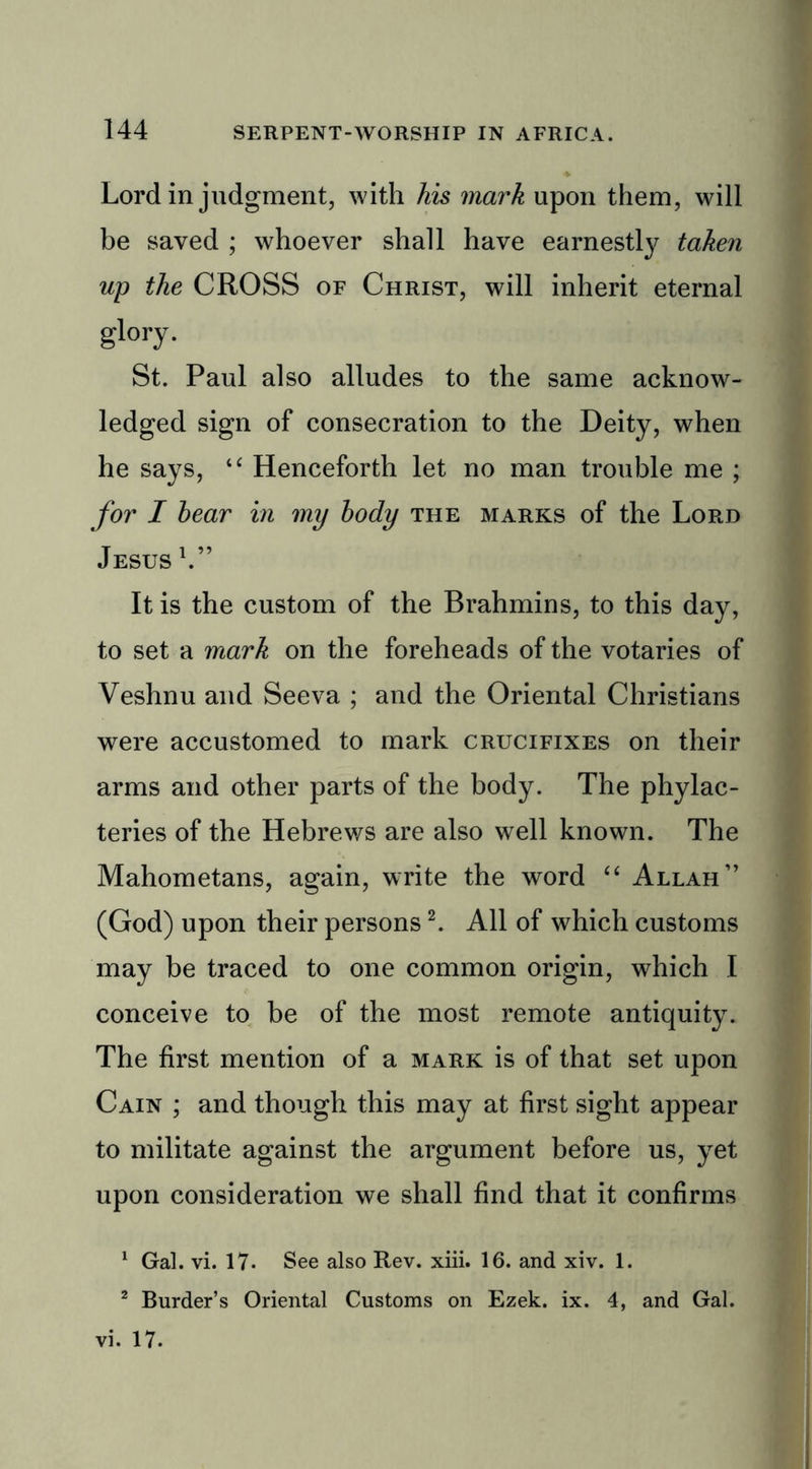 Lord in judgment, with his mark upon them, will be saved ; whoever shall have earnestly taken up the CROSS of Christ, will inherit eternal glory. St. Paul also alludes to the same acknow- ledged sign of consecration to the Deity, when he says, “ Henceforth let no man trouble me ; for I hear in iny body the marks of the Lord Jesus V’ It is the custom of the Brahmins, to this day, to set a mark on the foreheads of the votaries of Veshnu and Seeva ; and the Oriental Christians were accustomed to mark crucifixes on their arms and other parts of the body. The phylac- teries of the Hebrews are also well known. The Mahometans, again, write the word “ Allah” (God) upon their persons2. All of which customs may be traced to one common origin, which I conceive to be of the most remote antiquity. The first mention of a mark is of that set upon Cain ; and though this may at first sight appear to militate against the argument before us, yet upon consideration we shall find that it confirms 1 Gal. vi. 17- See also Rev. xiii. 16. and xiv. 1. 2 Burder’s Oriental Customs on Ezek. ix. 4, and Gal. vi. 17.