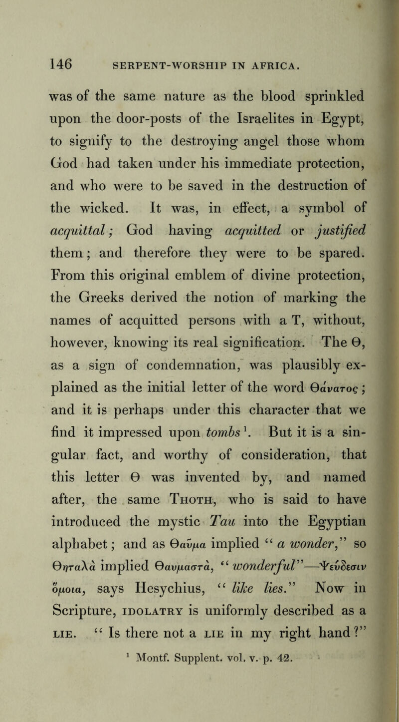 was of the same nature as the blood sprinkled upon the door-posts of the Israelites in Egypt, to signify to the destroying angel those whom God had taken under his immediate protection, and who were to be saved in the destruction of the wicked. It was, in effect, a symbol of acquittal; God having acquitted or justified them; and therefore they were to be spared. From this original emblem of divine protection, the Greeks derived the notion of marking the names of acquitted persons with a T, without, however, knowing its real signification. The 0, as a sign of condemnation, was plausibly ex- plained as the initial letter of the word Gdvaroc; and it is perhaps under this character that we find it impressed upon tombs \ But it is a sin- gular fact, and worthy of consideration, that this letter 0 was invented by, and named after, the same Thoth, who is said to have introduced the mystic Tau into the Egyptian alphabet; and as Gav^a implied “ a wonderso Gr)ra\a implied Gav/daGTa, “ WOnderfiul”—Fti/Secriv opioid, says Hesychius, “ like lies.” Now in Scripture, idolatry is uniformly described as a lie. “ Is there not a lie in my right hand?” 1 Montf. Supplent. vol, v. p. 42.