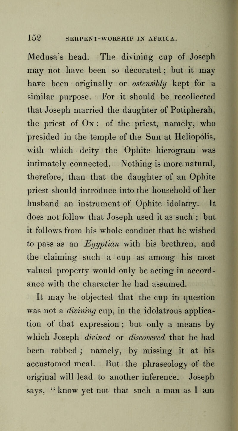 Medusa’s head. The divining cup of Joseph may not have been so decorated ; but it may have been originally or ostensibly kept for a similar purpose. For it should be recollected that Joseph married the daughter of Potipherah, the priest of On : of the priest, namely, who presided in the temple of the Sun at Heliopolis, with which deity the Ophite hierogram was intimately connected. Nothing is more natural, therefore, than that the daughter of an Ophite priest should introduce into the household of her husband an instrument of Ophite idolatry. It does not follow that Joseph used it as such ; but it follows from his whole conduct that he wished to pass as an Egyptian with his brethren, and the claiming such a cup as among his most valued property would only be acting in accord- ance with the character he had assumed. It may be objected that the cup in question was not a divining cup, in the idolatrous applica- tion of that expression ; but only a means by which Joseph divined or discovered that he had been robbed ; namely, by missing it at his accustomed meal. But the phraseology of the original will lead to another inference. Joseph says, “ know yet not that such a man as 1 am