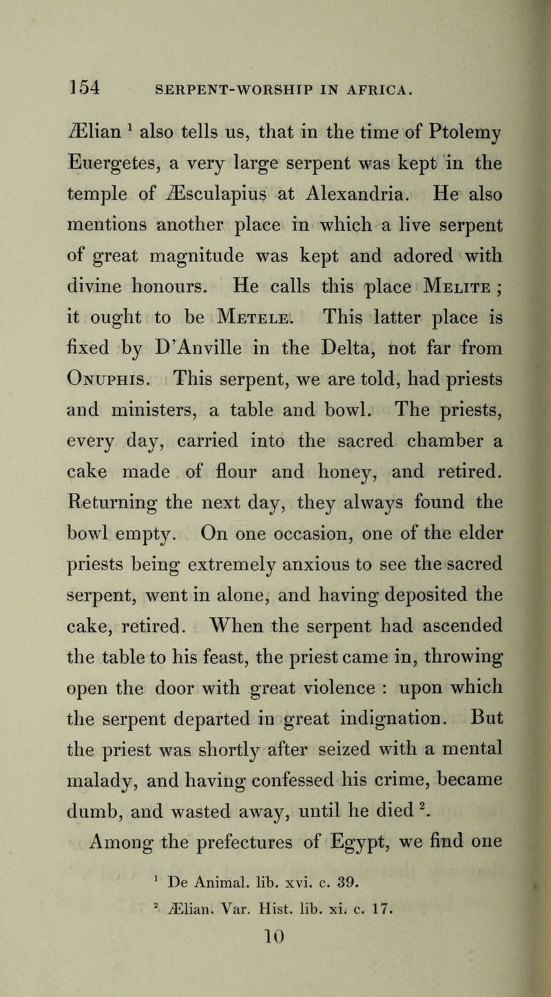 iElian 1 also tells us, that in the time of Ptolemy Euergetes, a very large serpent was kept in the temple of iEsculapius at Alexandria. He also mentions another place in which a live serpent of great magnitude was kept and adored with divine honours. He calls this place Melite ; it ought to be Metele. This latter place is fixed by D’Anville in the Delta, not far from Onuphis. This serpent, we are told, had priests and ministers, a table and bowl. The priests, every day, carried into the sacred chamber a cake made of flour and honey, and retired. Returning the next day, they always found the bowl empty. On one occasion, one of the elder priests being extremely anxious to see the sacred serpent, went in alone, and having deposited the cake, retired. When the serpent had ascended the table to his feast, the priest came in, throwing open the door with great violence : upon which the serpent departed in great indignation. But the priest was shortly after seized with a mental malady, and having confessed his crime, became dumb, and wasted away, until he died 2. Among the prefectures of Egypt, we find one 1 De Animal, lib. xvi. c. 39. 2 iElian. Var. Hist. lib. xi< c. 17. 10