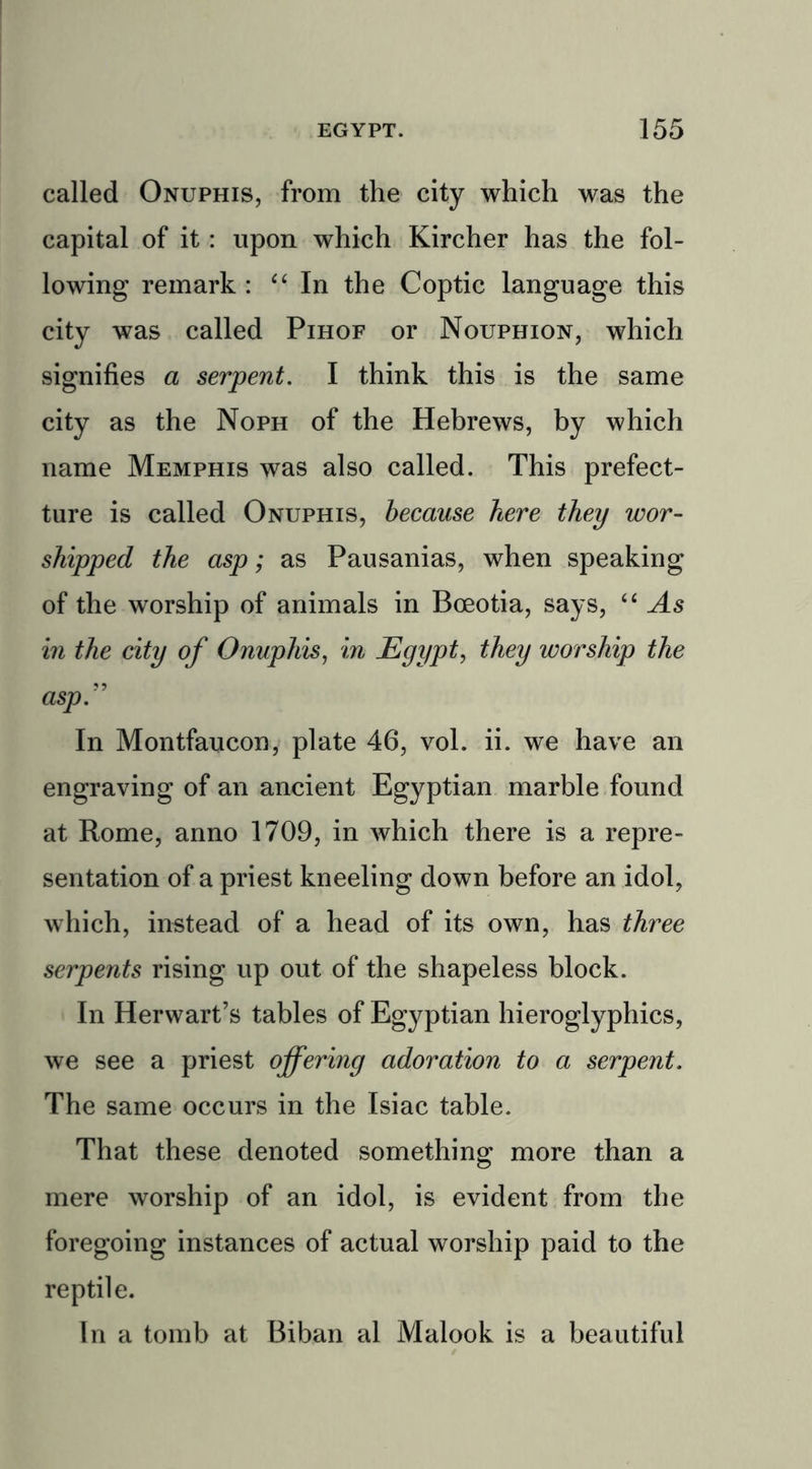 called Onuphis, from the city which was the capital of it: upon which Kircher has the fol- lowing remark : “ In the Coptic language this city was called Pihof or Nouphion, which signifies a serpent. I think this is the same city as the Noph of the Hebrews, by which name Memphis was also called. This prefec- ture is called Onuphis, because here they wor- shipped the asp; as Pausanias, when speaking of the worship of animals in Bceotia, says, “ As in the city of Onuphis, in Egypt, they worship the asp” In Montfaucon, plate 46, vol. ii. we have an engraving of an ancient Egyptian marble found at Rome, anno 1709, in which there is a repre- sentation of a priest kneeling down before an idol, which, instead of a head of its own, has three serpents rising up out of the shapeless block. In Herwart’s tables of Egyptian hieroglyphics, we see a priest offering adoration to a serpent. The same occurs in the Isiac table. That these denoted something more than a mere worship of an idol, is evident from the foregoing instances of actual worship paid to the reptile. In a tomb at Biban al Malook is a beautiful