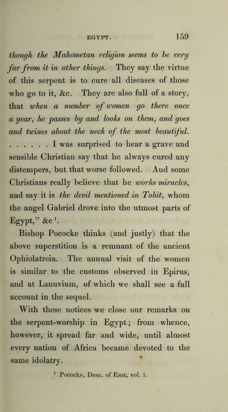 though the Mahometan religion seems to he very far from it in other things. They say the virtue of this serpent is to cure all diseases of those who go to it, &c. They are also full of a story, that when a number of women go there once a year, he passes hy and looks on them, and goes and twines about the neck of the most beautiful. I was surprised to hear a grave and sensible Christian say that he always cured any distempers, but that worse followed. Aud some Christians really believe that he works miracles, and say it is the devil mentioned in Tobit, whom the angel Gabriel drove into the utmost parts of Egypt,” &C1. Bishop Pococke thinks (and justly) that the above superstition is a remnant of the ancient Ophiolatreia. The annual visit of the women is similar to the customs observed in Epirus, and at Lanuvium, of which we shall see a full account in the sequel. With these notices we close our remarks on the serpent-worship in Egypt; from whence, however, it spread far and wide, until almost every nation of Africa became devoted to the same idolatry. 1 Pococke, Desc. of East, vol. i.