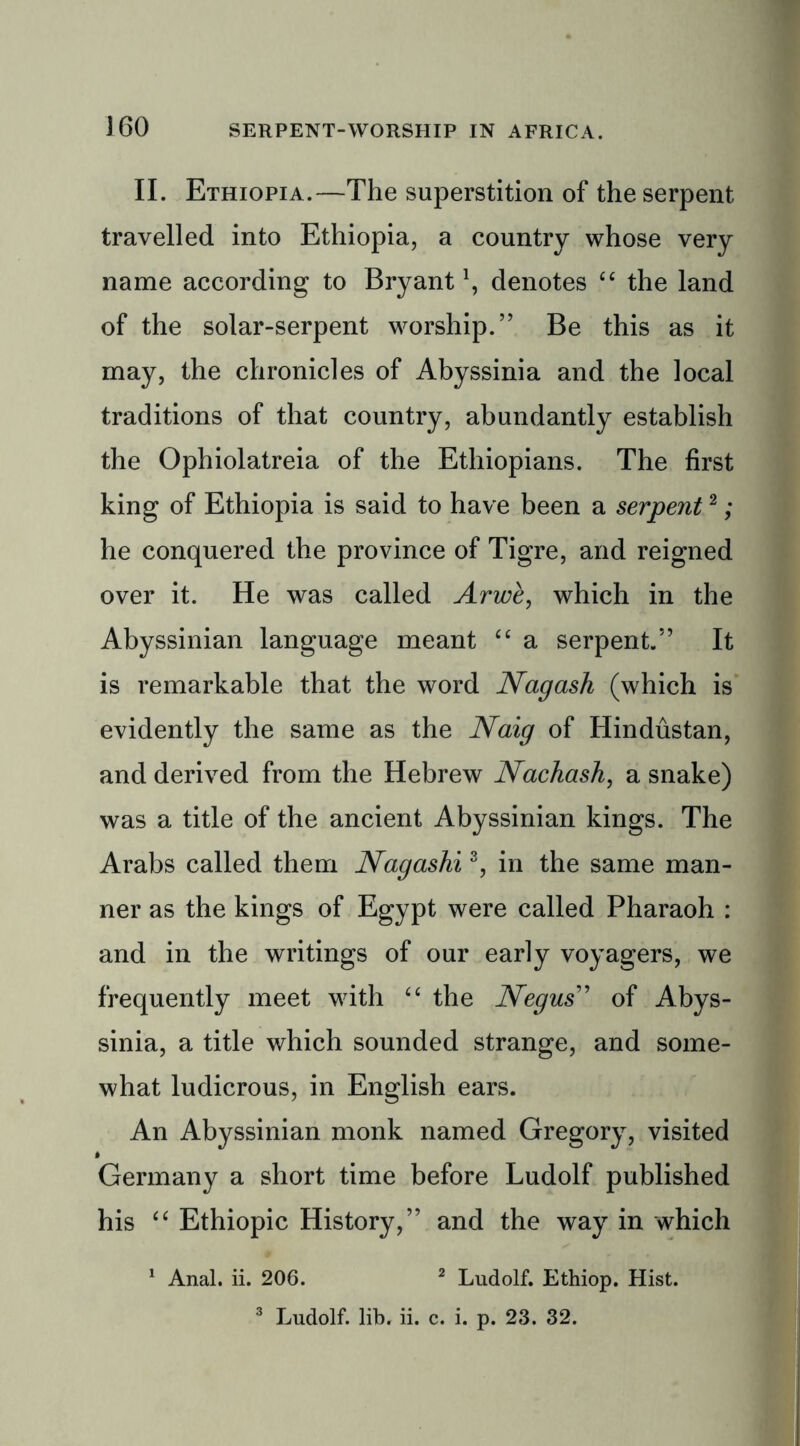 II. Ethiopia.—The superstition of the serpent travelled into Ethiopia, a country whose very name according to Bryant1, denotes “ the land of the solar-serpent worship.” Be this as it may, the chronicles of Abyssinia and the local traditions of that country, abundantly establish the Ophiolatreia of the Ethiopians. The first king of Ethiopia is said to have been a serpent2; he conquered the province of Tigre, and reigned over it. He was called Arwe, which in the Abyssinian language meant “ a serpent.” It is remarkable that the word Nagash (which is evidently the same as the Naig of Hindustan, and derived from the Hebrew Nachash, a snake) was a title of the ancient Abyssinian kings. The Arabs called them Nagashi3, in the same man- ner as the kings of Egypt were called Pharaoh : and in the writings of our early voyagers, we frequently meet with “ the Negus” of Abys- sinia, a title which sounded strange, and some- what ludicrous, in English ears. An Abyssinian monk named Gregory, visited Germany a short time before Ludolf published his “ Ethiopic History,” and the way in which 1 Anal. ii. 206. 2 Ludolf. Ethiop. Hist. 3 Ludolf. lib. ii. c. i. p. 23. 32.