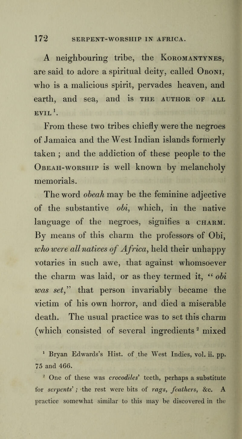 A neighbouring tribe, the Koromantynes, are said to adore a spiritual deity, called Oboni, who is a malicious spirit, pervades heaven, and earth, and sea, and is the author of all evil h From these two tribes chiefly were the negroes of Jamaica and the West Indian islands formerly taken ; and the addiction of these people to the Obeafi-worship is well known by melancholy memorials. The word obeah may be the feminine adjective of the substantive obi, which, in the native language of the negroes, signifies a charm. By means of this charm the professors of Obi, who were all natives of Africa, held their unhappy votaries in such awe, that against whomsoever the charm was laid, or as they termed it, “ obi was setf that person invariably became the victim of his own horror, and died a miserable death. The usual practice was to set this charm (which consisted of several ingredients 2 mixed 1 Bryan Edwards’s Hist, of the West Indies, vol. ii. pp. 75 and 466. 2 One of these was crocodiles' teeth, perhaps a substitute for serpents'1; the rest were bits of rags, feathers, &c. A practice somewhat similar to this may be discovered in the