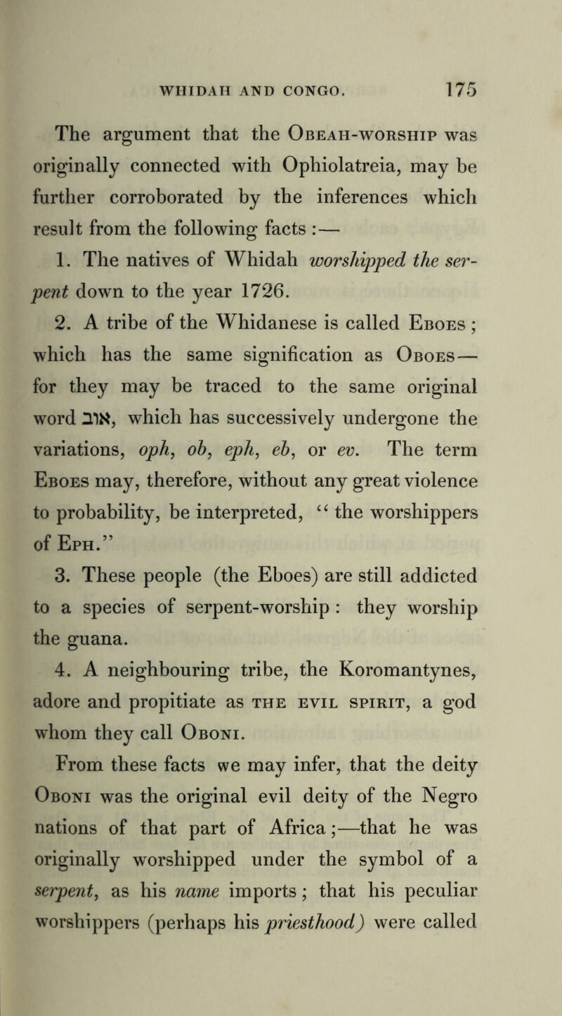 The argument that the Obeah-worship was originally connected with Ophiolatreia, may be further corroborated by the inferences which result from the following facts : — 1. The natives of Whidah worshipped the ser- pent down to the year 1726. 2. A tribe of the Whidanese is called Eboes ; which has the same signification as Oboes — for they may be traced to the same original word UN, which has successively undergone the variations, oph, oh, eph, eh, or ev. The term Eboes may, therefore, without any great violence to probability, be interpreted, “ the worshippers of Eph.” 3. These people (the Eboes) are still addicted to a species of serpent-worship : they worship the guana. 4. A neighbouring tribe, the Koromantynes, adore and propitiate as the evil spirit, a god whom they call Oboni. From these facts we may infer, that the deity Oboni was the original evil deity of the Negro nations of that part of Africa;—that he was originally worshipped under the symbol of a serpent, as his name imports; that his peculiar worshippers (perhaps his priesthood) were called