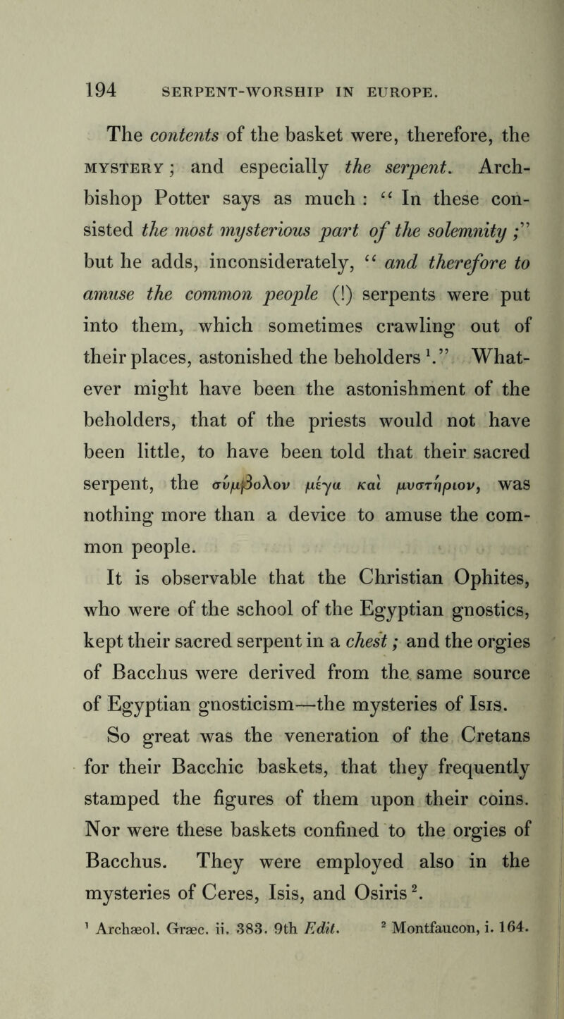 The contents of the basket were, therefore, the mystery ; and especially the serpent. Arch- bishop Potter says as much : “ In these con- sisted the most mysterious part of the solemnity but he adds, inconsiderately, “ and therefore to amuse the common people (!) serpents were put into them, which sometimes crawling out of their places, astonished the beholders \7 What- ever might have been the astonishment of the beholders, that of the priests would not have been little, to have been told that their sacred Serpent, the <rv/uj3oXov /isyu Kai /awTripiov, was nothing more than a device to amuse the com- mon people. It is observable that the Christian Ophites, who were of the school of the Egyptian gnostics, kept their sacred serpent in a chest; and the orgies of Bacchus were derived from the same source of Egyptian gnosticism—the mysteries of Isis. So great was the veneration of the Cretans for their Bacchic baskets, that they frequently stamped the figures of them upon their coins. Nor were these baskets confined to the orgies of Bacchus. They were employed also in the mysteries of Ceres, Isis, and Osiris2. 1 Archaeol. Graec. ii. 383. 9th Edit. 2 Montfaucon, i. 164.