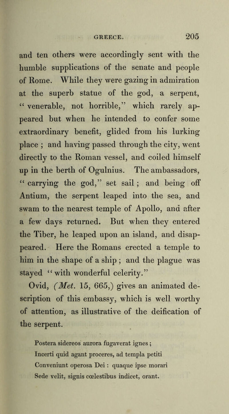 and ten others were accordingly sent with the humble supplications of the senate and people of Rome. While they were gazing in admiration at the superb statue of the god, a serpent, “ venerable, not horrible,” which rarely ap- peared but when he intended to confer some extraordinary benefit, glided from his lurking place ; and having passed through the city, went directly to the Roman vessel, and coiled himself up in the berth of Ogulnius. The ambassadors, “ carrying the god,” set sail; and being off Antium, the serpent leaped into the sea, and swam to the nearest temple of Apollo, and after a few days returned. But when they entered the Tiber, he leaped upon an island, and disap- peared. Here the Romans erected a temple to him in the shape of a ship ; and the plague was stayed “with wonderful celerity.” Ovid, (Met. 15, 665,) gives an animated de- scription of this embassy, which is well worthy of attention, as illustrative of the deification of the serpent. Postera sidereos aurora fugaverat ignes; Incerti quid agant proceres, ad templa petiti Conveniunt operosa Dei: quaque ipse morari Sede velit, signis coelestibus indicet, orant.