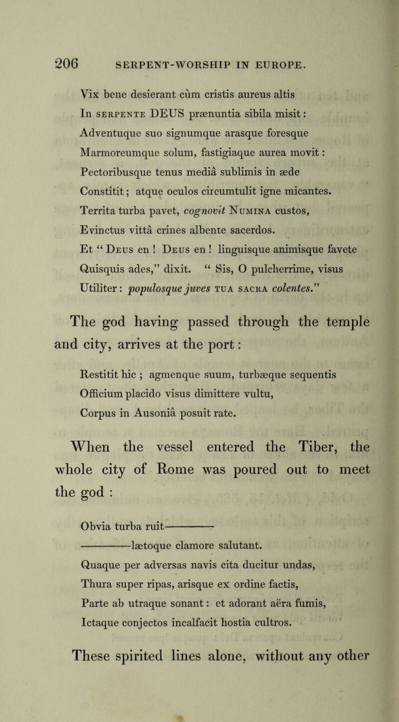 Vix bene desierant cum cristis aureus altis In serpente DEUS praenuntia sibila misit: Adventuque suo signumque arasque foresque Marmoreumque solum, fastigiaque aurea movit: Pectoribusque tenus media sublimis in aede Constitit; atque oculos circumtulit igne micantes. Territa turba pavet, cognovit Numina custos, Evinctus vitta crines albente sacerdos. Et “ Deus en ! Deus en! linguisque animisque favete Quisquis ades,” dixit. “ Sis, O pulcberrime, visus Utiliter: populosque jnves tua sacra colentes.” The god having passed through the temple and city, arrives at the port: Restitit hie ; agmenque suum, turbaeque sequentis Officium placido visus dimittere vultu, Corpus in Ausonia posuit rate. When the vessel entered the Tiber, the whole city of Rome was poured out to meet the god : Obvia turba ruit laetoque clamore salutant. Quaque per adversas navis cita ducitur undas, Thura super ripas, arisque ex ordine factis, Parte ab utraque sonant: et adorant aera fumis, Ictaque conjectos incalfacit hostia cultros. These spirited lines alone, without any other