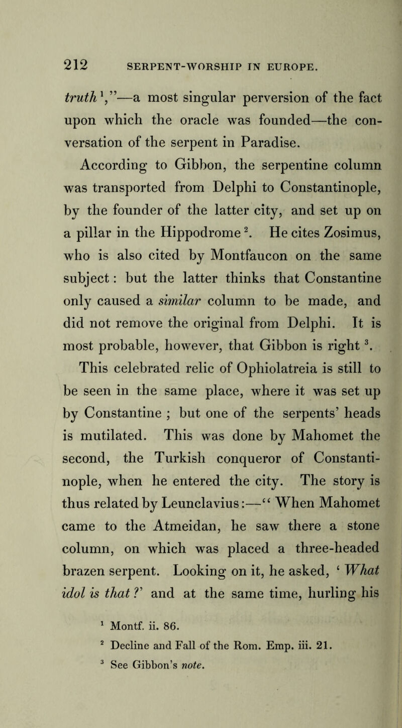 truth1 ”—a most singular perversion of the fact upon which the oracle was founded—the con- versation of the serpent in Paradise. According to Gibbon, the serpentine column was transported from Delphi to Constantinople, by the founder of the latter city, and set up on a pillar in the Hippodrome2. He cites Zosimus, who is also cited by Montfaucon on the same subject: but the latter thinks that Constantine only caused a similar column to be made, and did not remove the original from Delphi. It is most probable, however, that Gibbon is right3. This celebrated relic of Ophiolatreia is still to be seen in the same place, where it was set up by Constantine ; but one of the serpents’ heads is mutilated. This was done by Mahomet the second, the Turkish conqueror of Constanti- nople, when he entered the city. The story is thus related by Leunclavius:—“ When Mahomet came to the Atmeidan, he saw there a stone column, on which was placed a three-headed brazen serpent. Looking on it, he asked, 4 What idol is that V and at the same time, hurling his 1 Montf. ii. 86. 2 Decline and Fall of the Rom. Emp. iii. 21. 3 See Gibbon’s note.