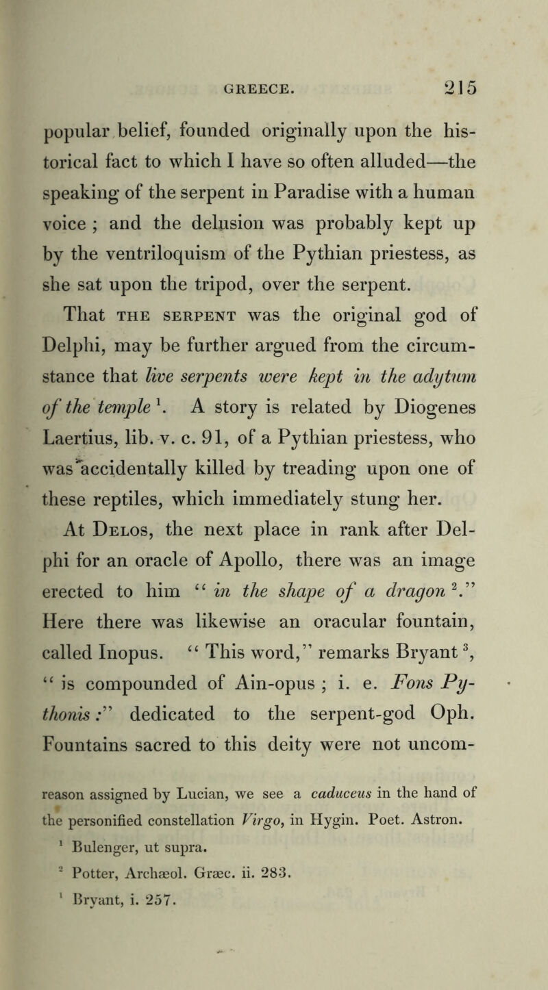 popular belief, founded originally upon the his- torical fact to which I have so often alluded—the speaking of the serpent in Paradise with a human voice ; and the delusion was probably kept up by the ventriloquism of the Pythian priestess, as she sat upon the tripod, over the serpent. That the serpent was the original god of Delphi, may be further argued from the circum- stance that live serpents were kept in the adytum of the temple l. A story is related by Diogenes Laertius, lib. v. c. 91, of a Pythian priestess, who was'accidentally killed by treading upon one of these reptiles, which immediately stung her. At Delos, the next place in rank after Del- phi for an oracle of Apollo, there was an image erected to him “ in the shape of a dragon 2.” Here there was likewise an oracular fountain, called Inopus. “ This word,” remarks Bryant3, “ is compounded of Ain-opus ; i. e. Fons Py- thonisdedicated to the serpent-god Oph. Fountains sacred to this deity were not uncom- reason assigned by Lucian, we see a caduceus in the hand of the personified constellation Virgo, in Hygin. Poet. Astron. 1 Bulenger, ut supra. 2 Potter, Archaeol. Graec. ii. 283.