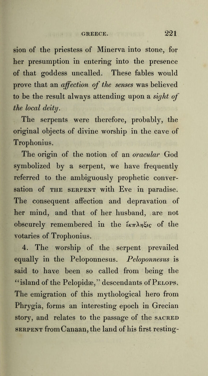 sion of the priestess of Minerva into stone, for her presumption in entering into the presence of that goddess uncalled. These fables would prove that an affection of the senses was believed to be the result always attending upon a sight of the local deity. The serpents were therefore, probably, the original objects of divine worship in the cave of Trophonius. The origin of the notion of an oracular God symbolized by a serpent, we have frequently referred to the ambiguously prophetic conver- sation of the serpent with Eve in paradise. The consequent affection and depravation of her mind, and that of her husband, are not obscurely remembered in the of the votaries of Trophonius. 4. The worship of the serpent prevailed equally in the Peloponnesus. Peloponnesus is said to have been so called from being the “ island of the Pelopidse,” descendants of Pelops. The emigration of this mythological hero from Phrygia, forms an interesting epoch in Grecian story, and relates to the passage of the sacred serpent from Canaan, the land of his first resting-