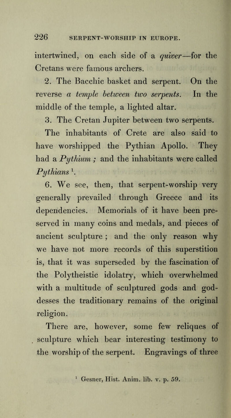 intertwined, on each side of a quiver—for the Cretans were famous archers. 2. The Bacchic basket and serpent. On the reverse a temple between two serpents. In the middle of the temple, a lighted altar. 3. The Cretan Jupiter between two serpents. The inhabitants of Crete are also said to have worshipped the Pythian Apollo. They had a Pythium ; and the inhabitants were called Pythians \ 6. We see, then, that serpent-worship very generally prevailed through Greece and its dependencies. Memorials of it have been pre- served in many coins and medals, and pieces of ancient sculpture ; and the only reason why we have not more records of this superstition is, that it was superseded by the fascination of the Polytheistic idolatry, which overwhelmed with a multitude of sculptured gods and god- desses the traditionary remains of the original religion. There are, however, some few reliques of sculpture which bear interesting testimony to the worship of the serpent. Engravings of three Gesner, Hist. Anim. lib. v. p. 59.