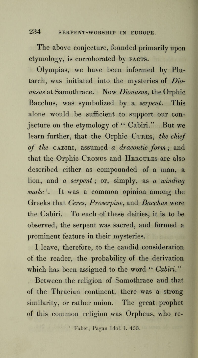 The above conjecture, founded primarily upon etymology, is corroborated by facts. Olympias, we have been informed by Plu- tarch, was initiated into the mysteries of Dio- nusus at Samothrace. Now Dionusus, the Orphic Bacchus, was symbolized by a serpent. This alone would be sufficient to support our con- jecture on the etymology of “ Cabin.” But we learn further, that the Orphic Cures, the chief of the cabiri, assumed a dracontic form; and that the Orphic Cronus and Hercules are also described either as compounded of a man, a lion, and a serpent; or, simply, as a winding snake 1. It was a common opinion among the Greeks that Ceres, Proserpine, and Bacchus were the Cabiri. To each of these deities, it is to be observed, the serpent was sacred, and formed a prominent feature in their mysteries. 1 leave, therefore, to the candid consideration of the reader, the probability of the derivation wffiich has been assigned to the word “ Cabiri.” Between the religion of Samothrace and that of the Thracian continent, there was a strong similarity, or rather union. The great prophet of this common religion was Orpheus, who re- 1 Faber, Pagan Idol. i. 453.