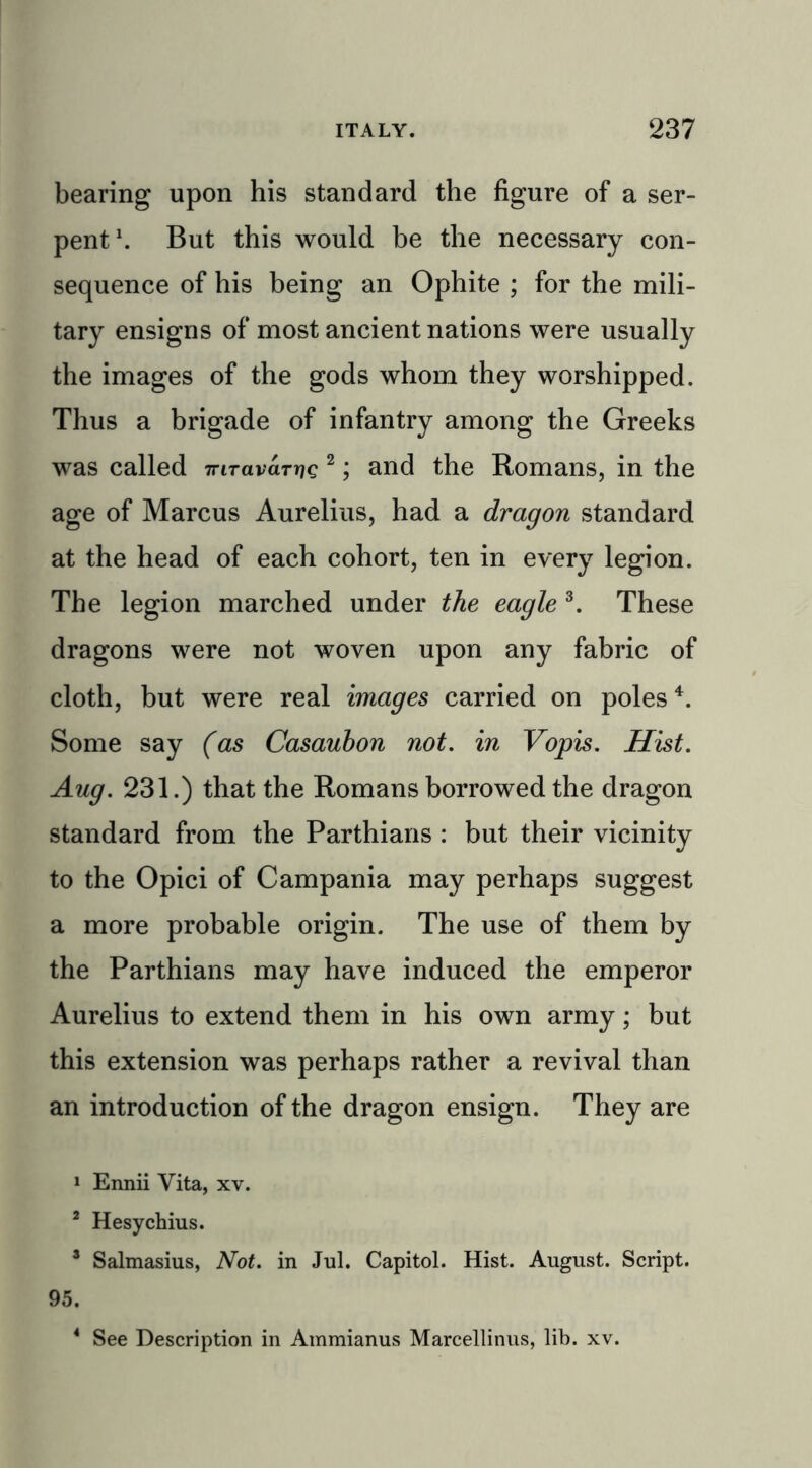 bearing upon his standard the figure of a ser- pent1. But this would be the necessary con- sequence of his being an Ophite ; for the mili- tary ensigns of most ancient nations were usually the images of the gods whom they worshipped. Thus a brigade of infantry among the Greeks was called 7riravar??c 2; and the Romans, in the age of Marcus Aurelius, had a dragon standard at the head of each cohort, ten in every legion. The legion marched under the eagle 3. These dragons were not woven upon any fabric of cloth, but were real images carried on poles4. Some say (as Casauhon not. in Vopis. Hist. Aug. 231.) that the Romans borrowed the dragon standard from the Parthians : but their vicinity to the Opici of Campania may perhaps suggest a more probable origin. The use of them by the Parthians may have induced the emperor Aurelius to extend them in his own army; but this extension was perhaps rather a revival than an introduction of the dragon ensign. They are 1 Ennii Vita, xv. 2 Hesychius. 3 Salmasius, Not. in Jul. Capitol. Hist. August. Script. 95. 4 See Description in Ammianus Marcellinus, lib. xv.