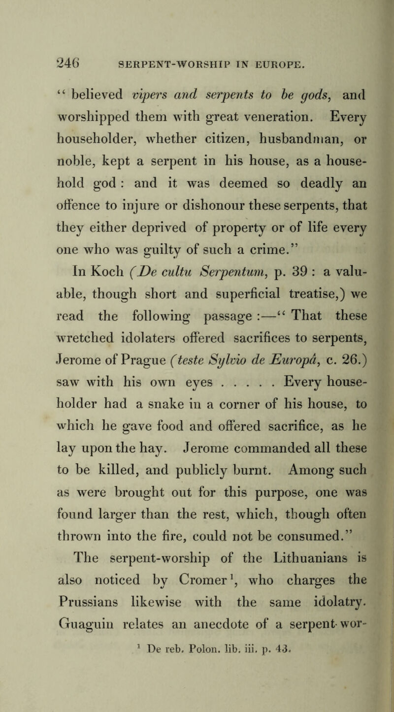 44 believed vipers and serpents to be gods, and worshipped them with great veneration. Every householder, whether citizen, husbandman, or noble, kept a serpent in his house, as a house- hold god : and it was deemed so deadly an offence to injure or dishonour these serpents, that they either deprived of property or of life every one who was guilty of such a crime.” In Koch (De cultu Serpentum, p. 39 : a valu- able, though short and superficial treatise,) we read the following passage :—44 That these wretched idolaters offered sacrifices to serpents, Jerome of Prague (teste Sylvio de Europd, c. 26.) saw with his own eyes Every house- holder had a snake in a corner of his house, to which he gave food and offered sacrifice, as he lay upon the hay. Jerome commanded all these to be killed, and publicly burnt. Among such as were brought out for this purpose, one was found larger than the rest, which, though often thrown into the fire, could not be consumed.” The serpent-worship of the Lithuanians is also noticed by Cromer1, who charges the Prussians likewise with the same idolatry. Guaguin relates an anecdote of a serpent wor- 1 De reb. Polon. lib. iii. p. 43.